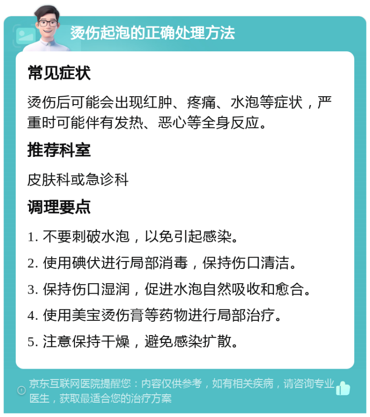 烫伤起泡的正确处理方法 常见症状 烫伤后可能会出现红肿、疼痛、水泡等症状，严重时可能伴有发热、恶心等全身反应。 推荐科室 皮肤科或急诊科 调理要点 1. 不要刺破水泡，以免引起感染。 2. 使用碘伏进行局部消毒，保持伤口清洁。 3. 保持伤口湿润，促进水泡自然吸收和愈合。 4. 使用美宝烫伤膏等药物进行局部治疗。 5. 注意保持干燥，避免感染扩散。