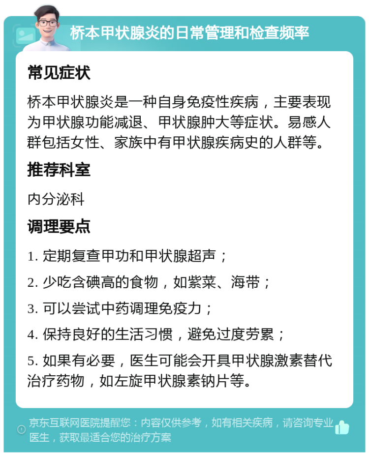 桥本甲状腺炎的日常管理和检查频率 常见症状 桥本甲状腺炎是一种自身免疫性疾病，主要表现为甲状腺功能减退、甲状腺肿大等症状。易感人群包括女性、家族中有甲状腺疾病史的人群等。 推荐科室 内分泌科 调理要点 1. 定期复查甲功和甲状腺超声； 2. 少吃含碘高的食物，如紫菜、海带； 3. 可以尝试中药调理免疫力； 4. 保持良好的生活习惯，避免过度劳累； 5. 如果有必要，医生可能会开具甲状腺激素替代治疗药物，如左旋甲状腺素钠片等。