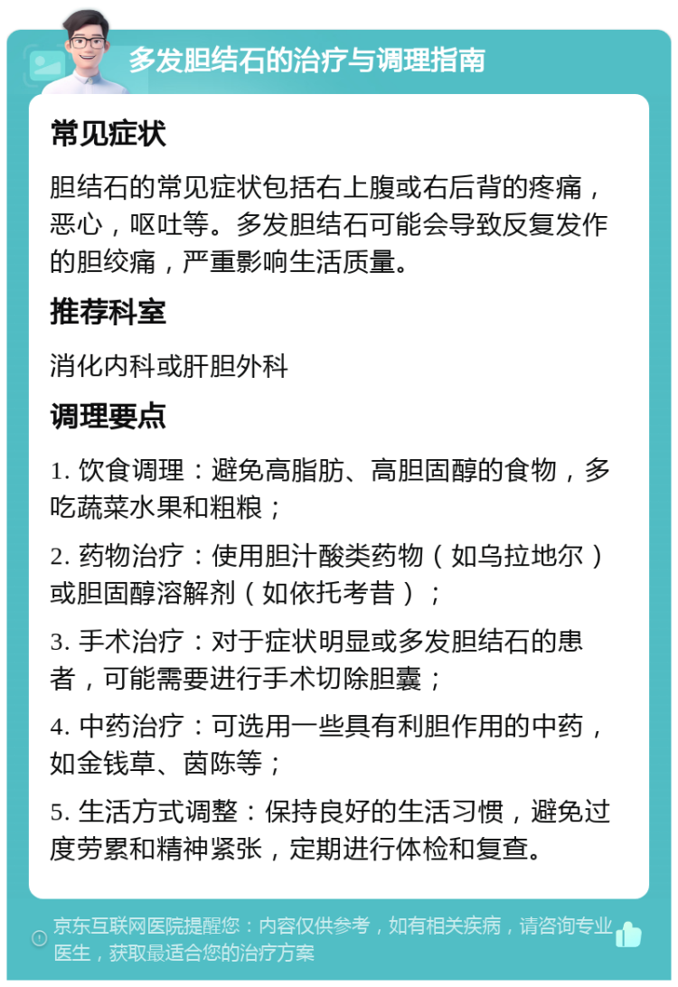 多发胆结石的治疗与调理指南 常见症状 胆结石的常见症状包括右上腹或右后背的疼痛，恶心，呕吐等。多发胆结石可能会导致反复发作的胆绞痛，严重影响生活质量。 推荐科室 消化内科或肝胆外科 调理要点 1. 饮食调理：避免高脂肪、高胆固醇的食物，多吃蔬菜水果和粗粮； 2. 药物治疗：使用胆汁酸类药物（如乌拉地尔）或胆固醇溶解剂（如依托考昔）； 3. 手术治疗：对于症状明显或多发胆结石的患者，可能需要进行手术切除胆囊； 4. 中药治疗：可选用一些具有利胆作用的中药，如金钱草、茵陈等； 5. 生活方式调整：保持良好的生活习惯，避免过度劳累和精神紧张，定期进行体检和复查。