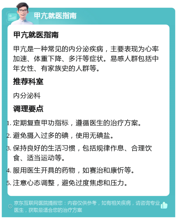 甲亢就医指南 甲亢就医指南 甲亢是一种常见的内分泌疾病，主要表现为心率加速、体重下降、多汗等症状。易感人群包括中年女性、有家族史的人群等。 推荐科室 内分泌科 调理要点 定期复查甲功指标，遵循医生的治疗方案。 避免摄入过多的碘，使用无碘盐。 保持良好的生活习惯，包括规律作息、合理饮食、适当运动等。 服用医生开具的药物，如赛治和康忻等。 注意心态调整，避免过度焦虑和压力。