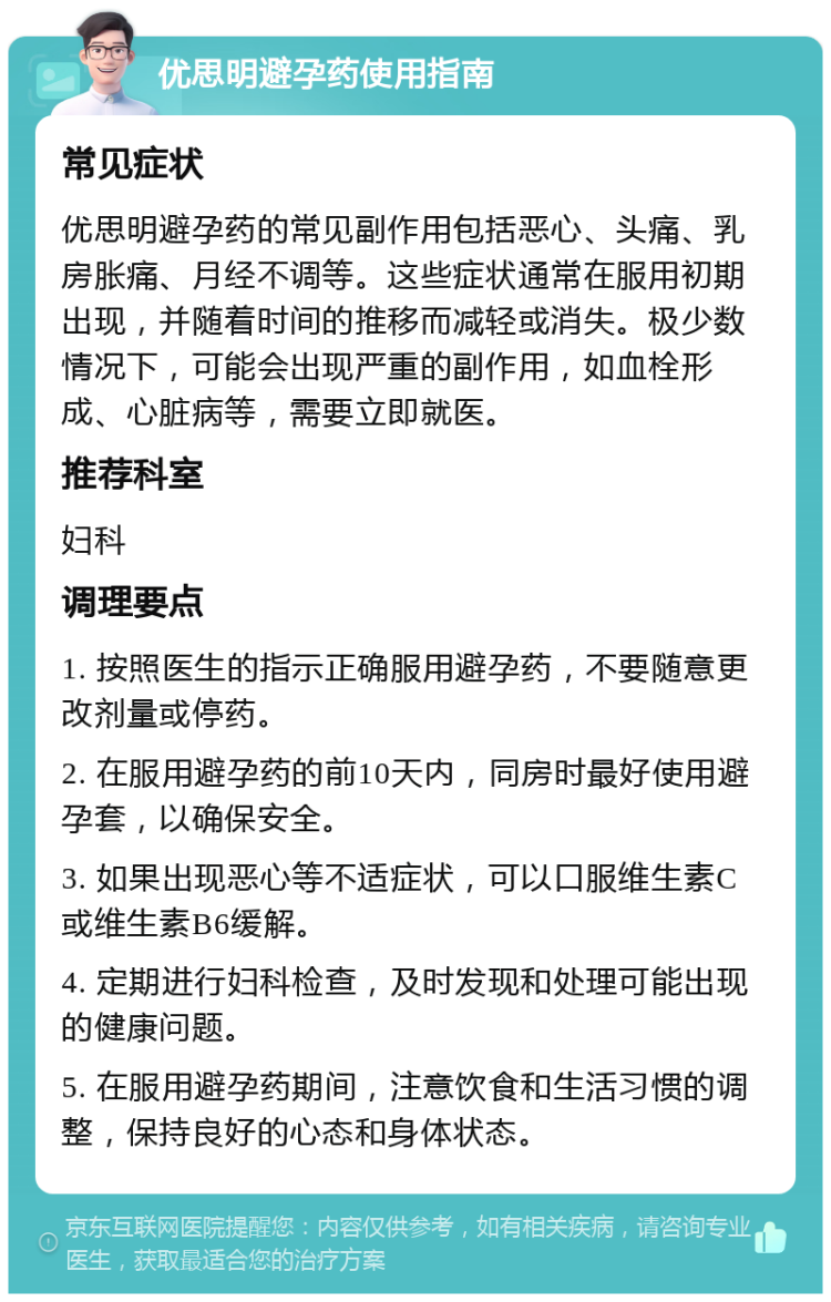 优思明避孕药使用指南 常见症状 优思明避孕药的常见副作用包括恶心、头痛、乳房胀痛、月经不调等。这些症状通常在服用初期出现，并随着时间的推移而减轻或消失。极少数情况下，可能会出现严重的副作用，如血栓形成、心脏病等，需要立即就医。 推荐科室 妇科 调理要点 1. 按照医生的指示正确服用避孕药，不要随意更改剂量或停药。 2. 在服用避孕药的前10天内，同房时最好使用避孕套，以确保安全。 3. 如果出现恶心等不适症状，可以口服维生素C或维生素B6缓解。 4. 定期进行妇科检查，及时发现和处理可能出现的健康问题。 5. 在服用避孕药期间，注意饮食和生活习惯的调整，保持良好的心态和身体状态。