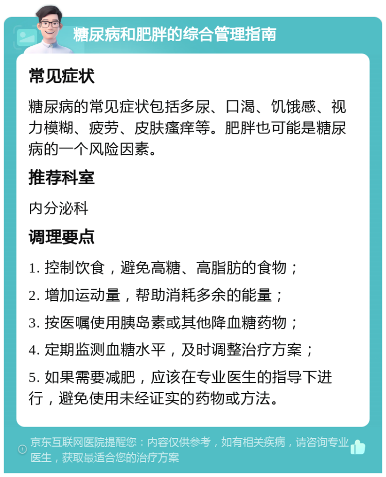 糖尿病和肥胖的综合管理指南 常见症状 糖尿病的常见症状包括多尿、口渴、饥饿感、视力模糊、疲劳、皮肤瘙痒等。肥胖也可能是糖尿病的一个风险因素。 推荐科室 内分泌科 调理要点 1. 控制饮食，避免高糖、高脂肪的食物； 2. 增加运动量，帮助消耗多余的能量； 3. 按医嘱使用胰岛素或其他降血糖药物； 4. 定期监测血糖水平，及时调整治疗方案； 5. 如果需要减肥，应该在专业医生的指导下进行，避免使用未经证实的药物或方法。