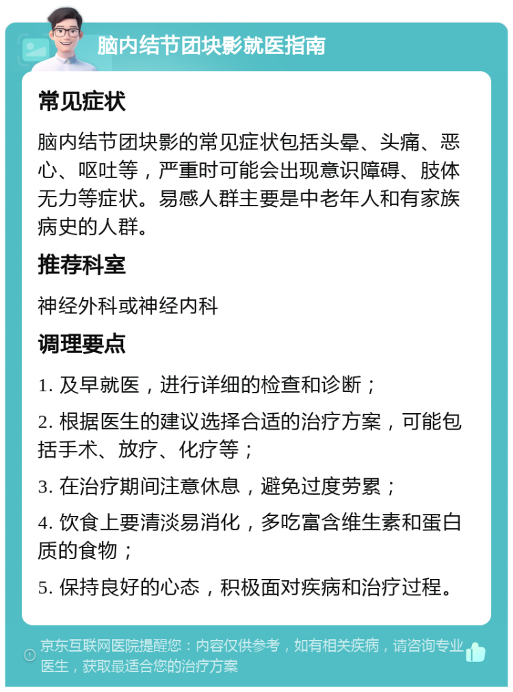 脑内结节团块影就医指南 常见症状 脑内结节团块影的常见症状包括头晕、头痛、恶心、呕吐等，严重时可能会出现意识障碍、肢体无力等症状。易感人群主要是中老年人和有家族病史的人群。 推荐科室 神经外科或神经内科 调理要点 1. 及早就医，进行详细的检查和诊断； 2. 根据医生的建议选择合适的治疗方案，可能包括手术、放疗、化疗等； 3. 在治疗期间注意休息，避免过度劳累； 4. 饮食上要清淡易消化，多吃富含维生素和蛋白质的食物； 5. 保持良好的心态，积极面对疾病和治疗过程。