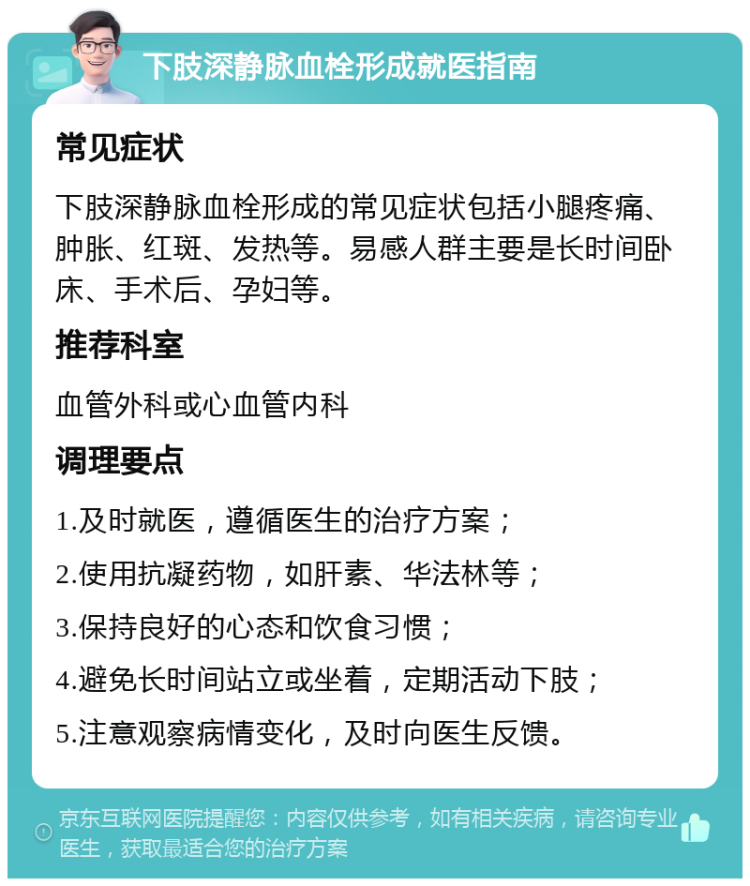 下肢深静脉血栓形成就医指南 常见症状 下肢深静脉血栓形成的常见症状包括小腿疼痛、肿胀、红斑、发热等。易感人群主要是长时间卧床、手术后、孕妇等。 推荐科室 血管外科或心血管内科 调理要点 1.及时就医，遵循医生的治疗方案； 2.使用抗凝药物，如肝素、华法林等； 3.保持良好的心态和饮食习惯； 4.避免长时间站立或坐着，定期活动下肢； 5.注意观察病情变化，及时向医生反馈。