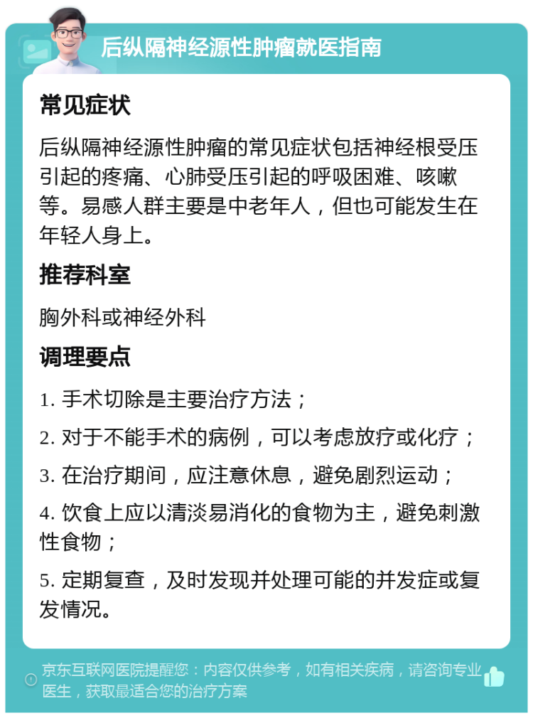 后纵隔神经源性肿瘤就医指南 常见症状 后纵隔神经源性肿瘤的常见症状包括神经根受压引起的疼痛、心肺受压引起的呼吸困难、咳嗽等。易感人群主要是中老年人，但也可能发生在年轻人身上。 推荐科室 胸外科或神经外科 调理要点 1. 手术切除是主要治疗方法； 2. 对于不能手术的病例，可以考虑放疗或化疗； 3. 在治疗期间，应注意休息，避免剧烈运动； 4. 饮食上应以清淡易消化的食物为主，避免刺激性食物； 5. 定期复查，及时发现并处理可能的并发症或复发情况。