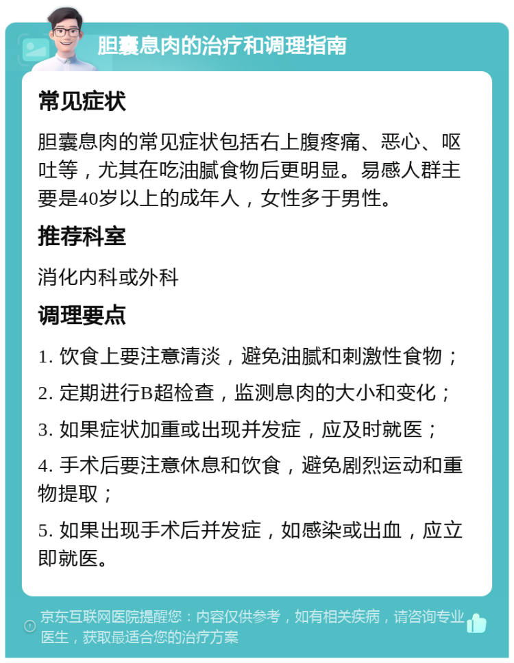 胆囊息肉的治疗和调理指南 常见症状 胆囊息肉的常见症状包括右上腹疼痛、恶心、呕吐等，尤其在吃油腻食物后更明显。易感人群主要是40岁以上的成年人，女性多于男性。 推荐科室 消化内科或外科 调理要点 1. 饮食上要注意清淡，避免油腻和刺激性食物； 2. 定期进行B超检查，监测息肉的大小和变化； 3. 如果症状加重或出现并发症，应及时就医； 4. 手术后要注意休息和饮食，避免剧烈运动和重物提取； 5. 如果出现手术后并发症，如感染或出血，应立即就医。