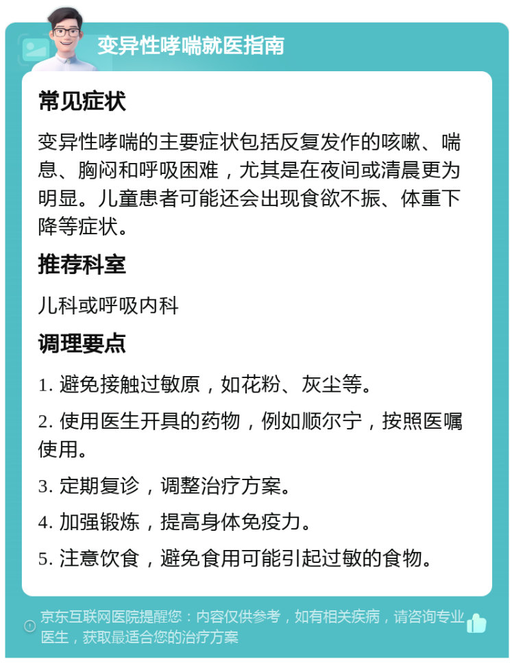 变异性哮喘就医指南 常见症状 变异性哮喘的主要症状包括反复发作的咳嗽、喘息、胸闷和呼吸困难，尤其是在夜间或清晨更为明显。儿童患者可能还会出现食欲不振、体重下降等症状。 推荐科室 儿科或呼吸内科 调理要点 1. 避免接触过敏原，如花粉、灰尘等。 2. 使用医生开具的药物，例如顺尔宁，按照医嘱使用。 3. 定期复诊，调整治疗方案。 4. 加强锻炼，提高身体免疫力。 5. 注意饮食，避免食用可能引起过敏的食物。