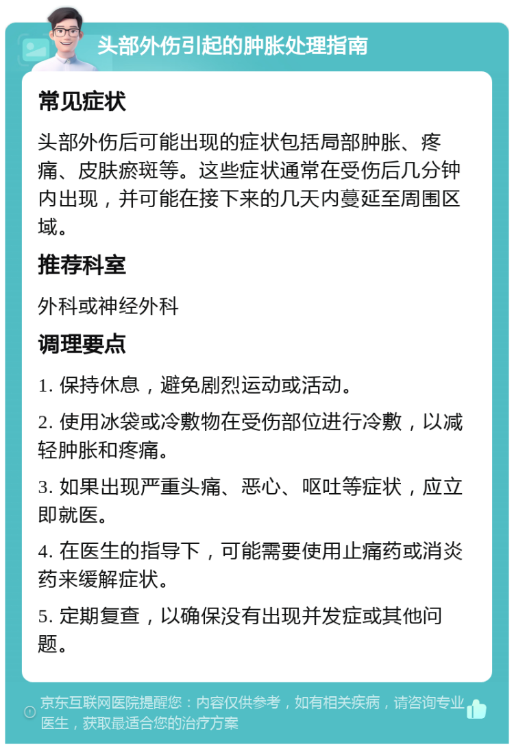 头部外伤引起的肿胀处理指南 常见症状 头部外伤后可能出现的症状包括局部肿胀、疼痛、皮肤瘀斑等。这些症状通常在受伤后几分钟内出现，并可能在接下来的几天内蔓延至周围区域。 推荐科室 外科或神经外科 调理要点 1. 保持休息，避免剧烈运动或活动。 2. 使用冰袋或冷敷物在受伤部位进行冷敷，以减轻肿胀和疼痛。 3. 如果出现严重头痛、恶心、呕吐等症状，应立即就医。 4. 在医生的指导下，可能需要使用止痛药或消炎药来缓解症状。 5. 定期复查，以确保没有出现并发症或其他问题。