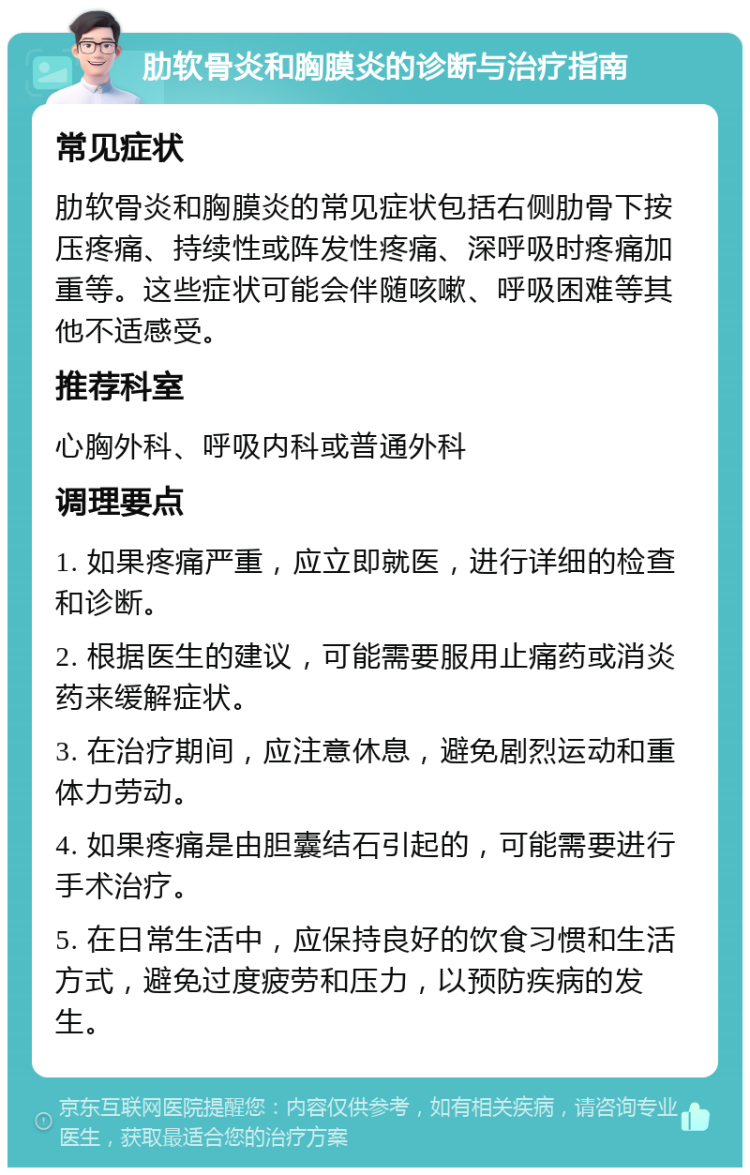 肋软骨炎和胸膜炎的诊断与治疗指南 常见症状 肋软骨炎和胸膜炎的常见症状包括右侧肋骨下按压疼痛、持续性或阵发性疼痛、深呼吸时疼痛加重等。这些症状可能会伴随咳嗽、呼吸困难等其他不适感受。 推荐科室 心胸外科、呼吸内科或普通外科 调理要点 1. 如果疼痛严重，应立即就医，进行详细的检查和诊断。 2. 根据医生的建议，可能需要服用止痛药或消炎药来缓解症状。 3. 在治疗期间，应注意休息，避免剧烈运动和重体力劳动。 4. 如果疼痛是由胆囊结石引起的，可能需要进行手术治疗。 5. 在日常生活中，应保持良好的饮食习惯和生活方式，避免过度疲劳和压力，以预防疾病的发生。