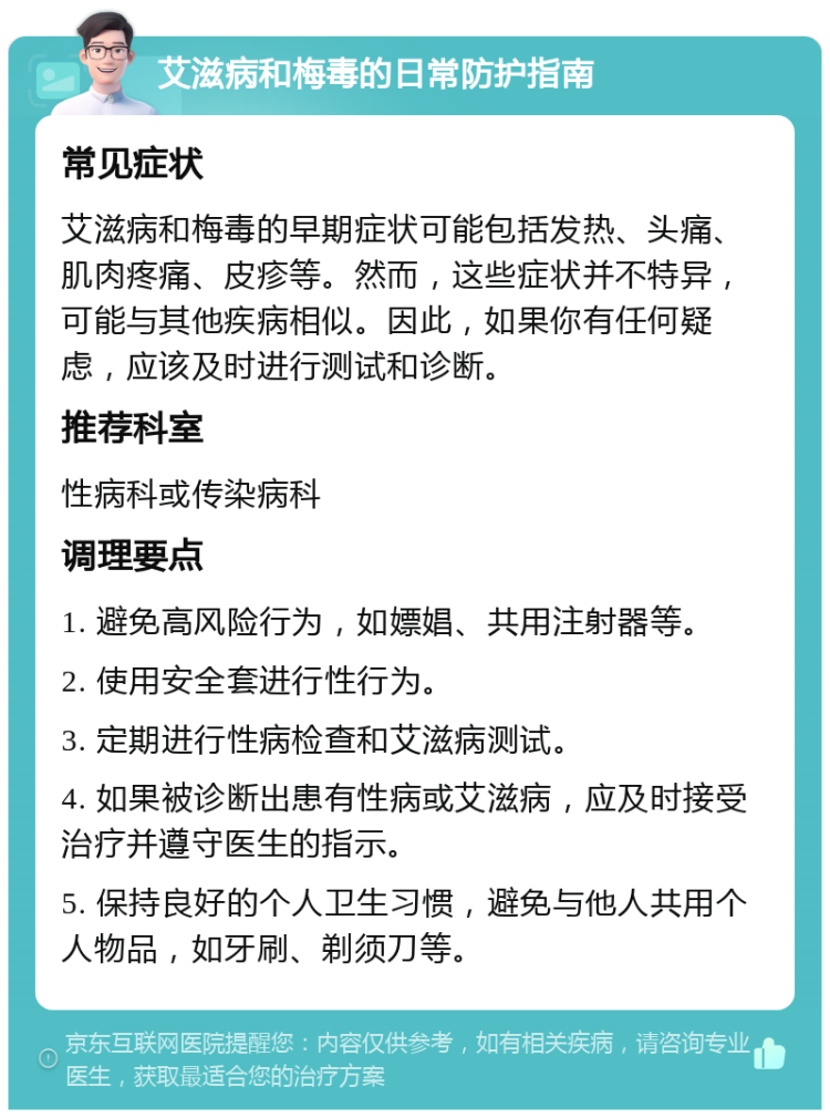 艾滋病和梅毒的日常防护指南 常见症状 艾滋病和梅毒的早期症状可能包括发热、头痛、肌肉疼痛、皮疹等。然而，这些症状并不特异，可能与其他疾病相似。因此，如果你有任何疑虑，应该及时进行测试和诊断。 推荐科室 性病科或传染病科 调理要点 1. 避免高风险行为，如嫖娼、共用注射器等。 2. 使用安全套进行性行为。 3. 定期进行性病检查和艾滋病测试。 4. 如果被诊断出患有性病或艾滋病，应及时接受治疗并遵守医生的指示。 5. 保持良好的个人卫生习惯，避免与他人共用个人物品，如牙刷、剃须刀等。