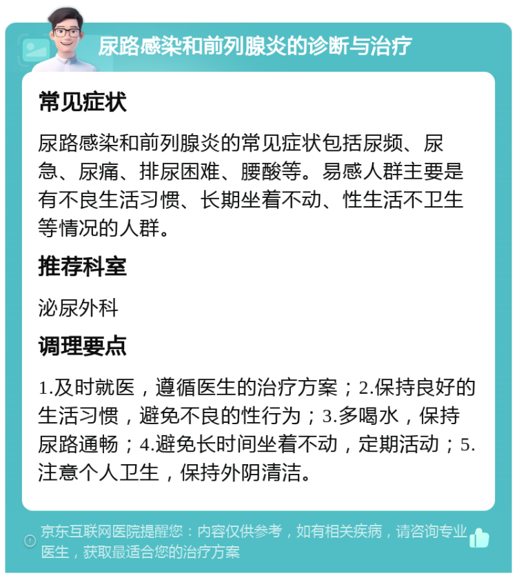 尿路感染和前列腺炎的诊断与治疗 常见症状 尿路感染和前列腺炎的常见症状包括尿频、尿急、尿痛、排尿困难、腰酸等。易感人群主要是有不良生活习惯、长期坐着不动、性生活不卫生等情况的人群。 推荐科室 泌尿外科 调理要点 1.及时就医，遵循医生的治疗方案；2.保持良好的生活习惯，避免不良的性行为；3.多喝水，保持尿路通畅；4.避免长时间坐着不动，定期活动；5.注意个人卫生，保持外阴清洁。