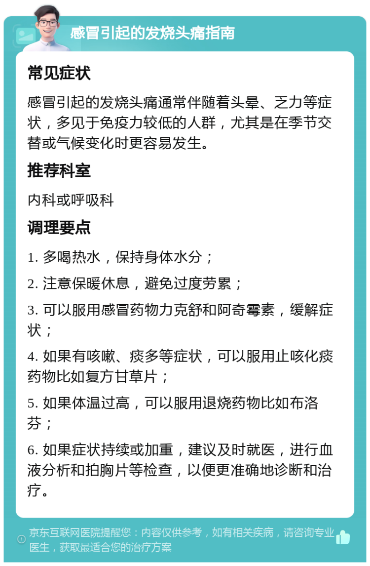 感冒引起的发烧头痛指南 常见症状 感冒引起的发烧头痛通常伴随着头晕、乏力等症状，多见于免疫力较低的人群，尤其是在季节交替或气候变化时更容易发生。 推荐科室 内科或呼吸科 调理要点 1. 多喝热水，保持身体水分； 2. 注意保暖休息，避免过度劳累； 3. 可以服用感冒药物力克舒和阿奇霉素，缓解症状； 4. 如果有咳嗽、痰多等症状，可以服用止咳化痰药物比如复方甘草片； 5. 如果体温过高，可以服用退烧药物比如布洛芬； 6. 如果症状持续或加重，建议及时就医，进行血液分析和拍胸片等检查，以便更准确地诊断和治疗。