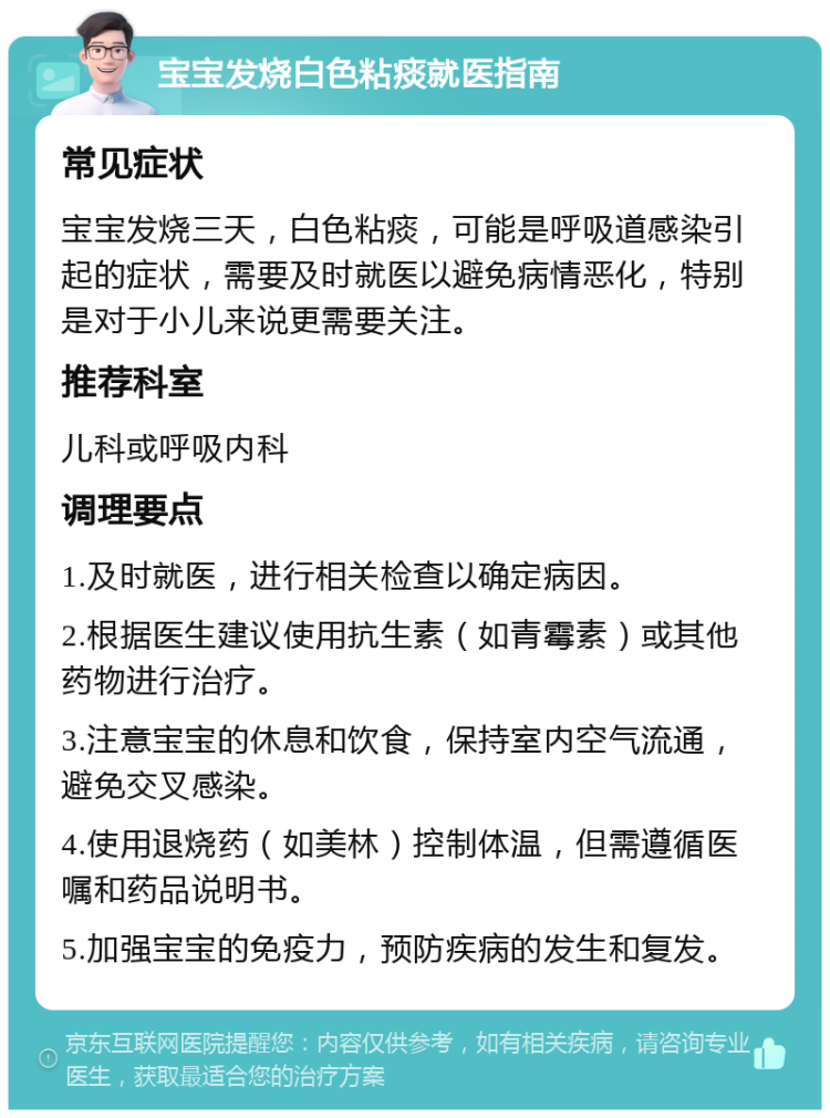 宝宝发烧白色粘痰就医指南 常见症状 宝宝发烧三天，白色粘痰，可能是呼吸道感染引起的症状，需要及时就医以避免病情恶化，特别是对于小儿来说更需要关注。 推荐科室 儿科或呼吸内科 调理要点 1.及时就医，进行相关检查以确定病因。 2.根据医生建议使用抗生素（如青霉素）或其他药物进行治疗。 3.注意宝宝的休息和饮食，保持室内空气流通，避免交叉感染。 4.使用退烧药（如美林）控制体温，但需遵循医嘱和药品说明书。 5.加强宝宝的免疫力，预防疾病的发生和复发。