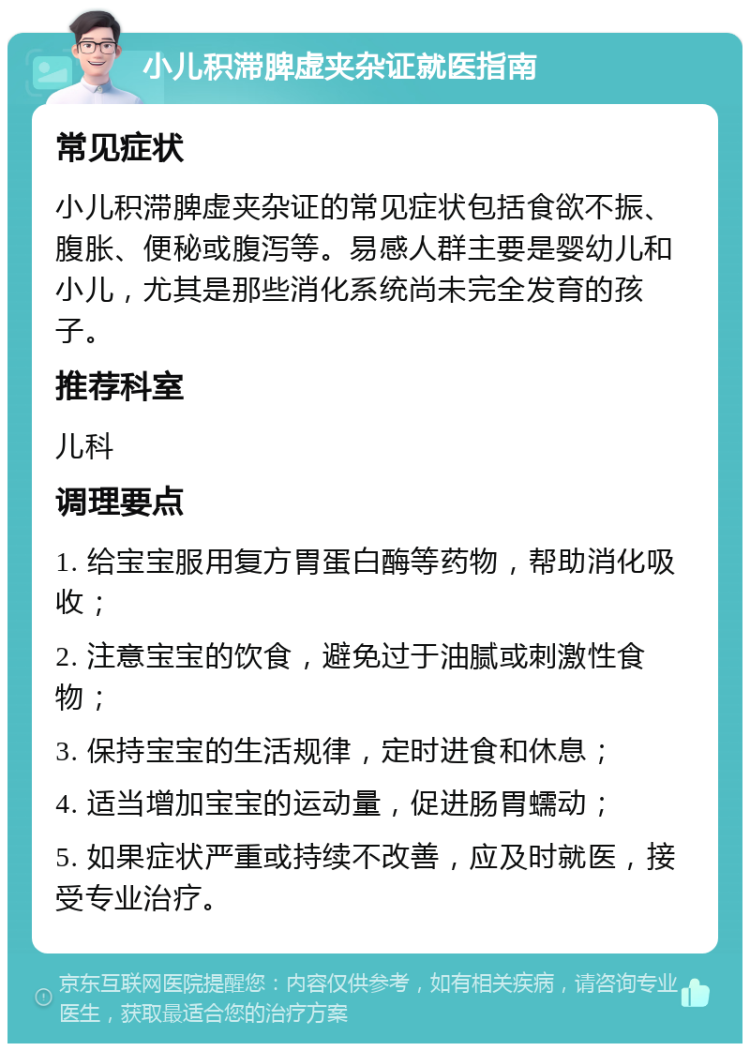 小儿积滞脾虚夹杂证就医指南 常见症状 小儿积滞脾虚夹杂证的常见症状包括食欲不振、腹胀、便秘或腹泻等。易感人群主要是婴幼儿和小儿，尤其是那些消化系统尚未完全发育的孩子。 推荐科室 儿科 调理要点 1. 给宝宝服用复方胃蛋白酶等药物，帮助消化吸收； 2. 注意宝宝的饮食，避免过于油腻或刺激性食物； 3. 保持宝宝的生活规律，定时进食和休息； 4. 适当增加宝宝的运动量，促进肠胃蠕动； 5. 如果症状严重或持续不改善，应及时就医，接受专业治疗。