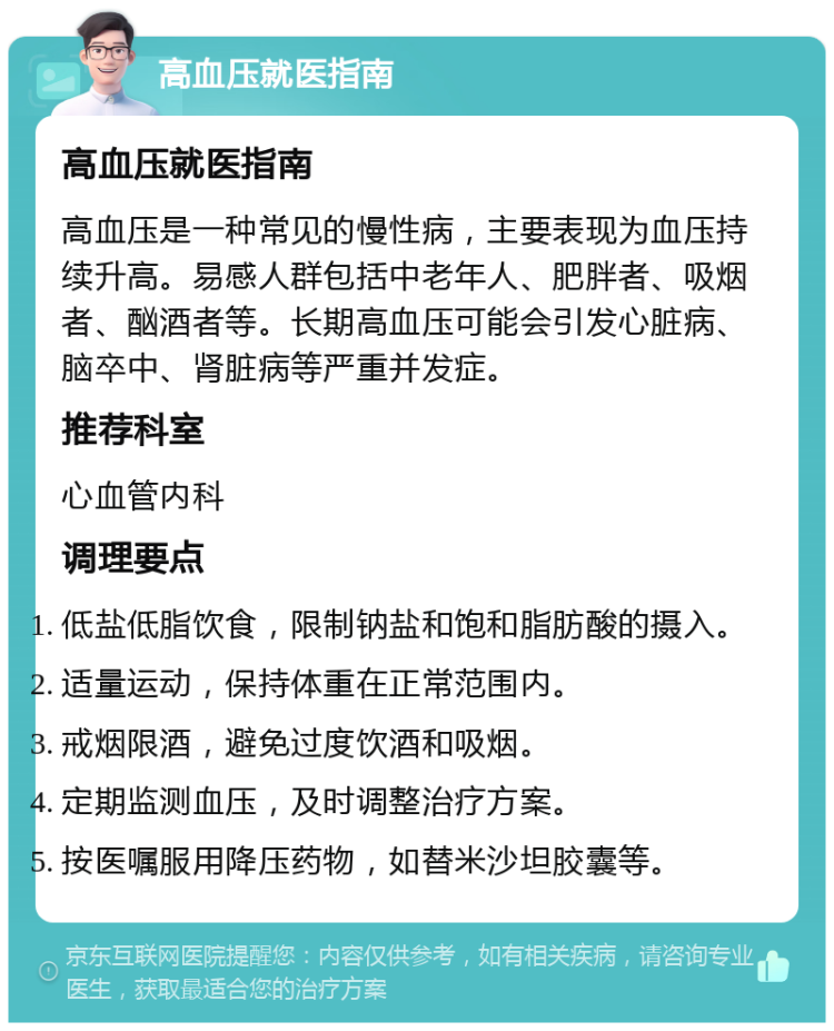 高血压就医指南 高血压就医指南 高血压是一种常见的慢性病，主要表现为血压持续升高。易感人群包括中老年人、肥胖者、吸烟者、酗酒者等。长期高血压可能会引发心脏病、脑卒中、肾脏病等严重并发症。 推荐科室 心血管内科 调理要点 低盐低脂饮食，限制钠盐和饱和脂肪酸的摄入。 适量运动，保持体重在正常范围内。 戒烟限酒，避免过度饮酒和吸烟。 定期监测血压，及时调整治疗方案。 按医嘱服用降压药物，如替米沙坦胶囊等。