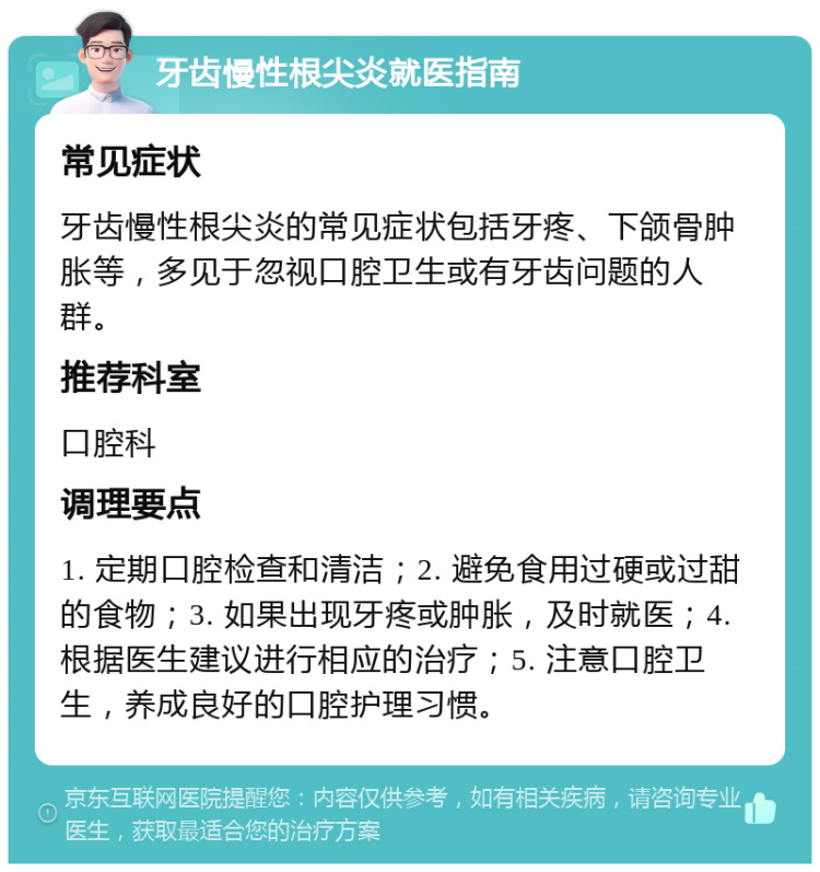 牙齿慢性根尖炎就医指南 常见症状 牙齿慢性根尖炎的常见症状包括牙疼、下颌骨肿胀等，多见于忽视口腔卫生或有牙齿问题的人群。 推荐科室 口腔科 调理要点 1. 定期口腔检查和清洁；2. 避免食用过硬或过甜的食物；3. 如果出现牙疼或肿胀，及时就医；4. 根据医生建议进行相应的治疗；5. 注意口腔卫生，养成良好的口腔护理习惯。