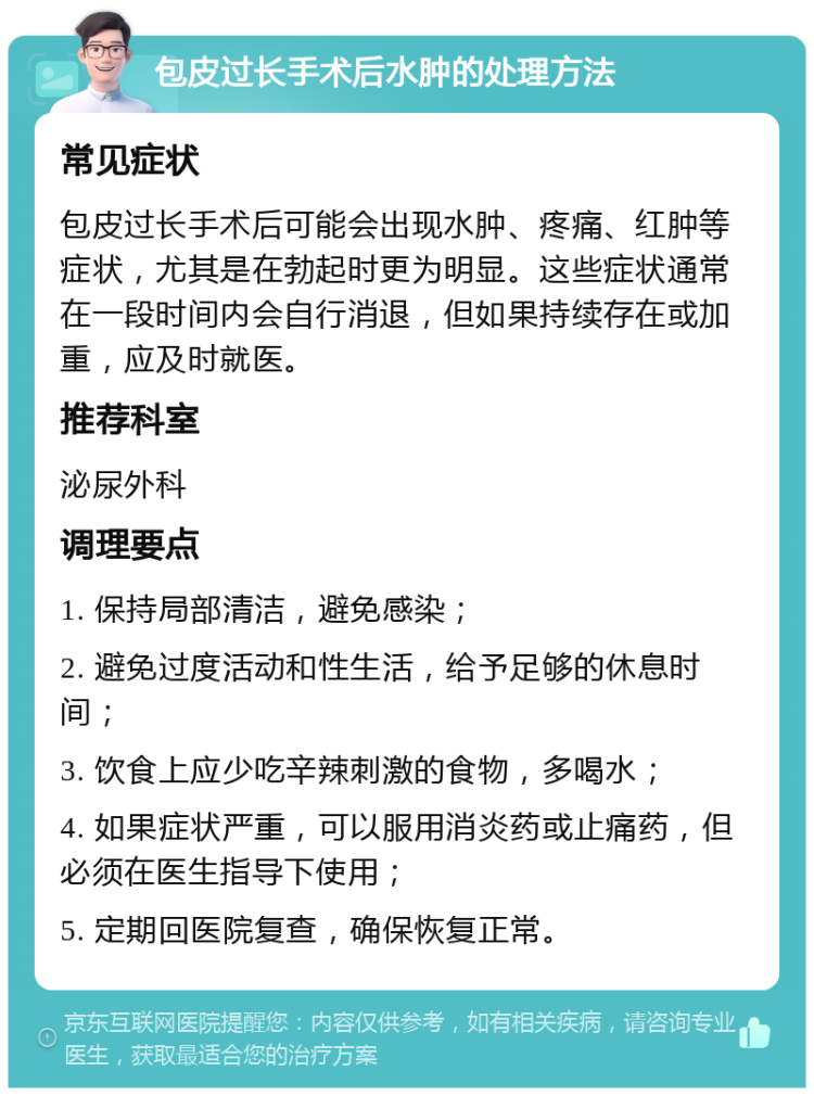 包皮过长手术后水肿的处理方法 常见症状 包皮过长手术后可能会出现水肿、疼痛、红肿等症状，尤其是在勃起时更为明显。这些症状通常在一段时间内会自行消退，但如果持续存在或加重，应及时就医。 推荐科室 泌尿外科 调理要点 1. 保持局部清洁，避免感染； 2. 避免过度活动和性生活，给予足够的休息时间； 3. 饮食上应少吃辛辣刺激的食物，多喝水； 4. 如果症状严重，可以服用消炎药或止痛药，但必须在医生指导下使用； 5. 定期回医院复查，确保恢复正常。