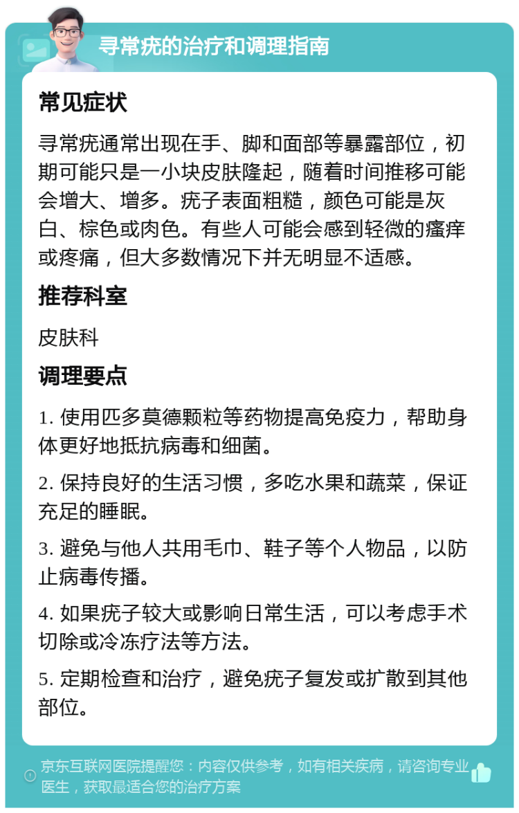 寻常疣的治疗和调理指南 常见症状 寻常疣通常出现在手、脚和面部等暴露部位，初期可能只是一小块皮肤隆起，随着时间推移可能会增大、增多。疣子表面粗糙，颜色可能是灰白、棕色或肉色。有些人可能会感到轻微的瘙痒或疼痛，但大多数情况下并无明显不适感。 推荐科室 皮肤科 调理要点 1. 使用匹多莫德颗粒等药物提高免疫力，帮助身体更好地抵抗病毒和细菌。 2. 保持良好的生活习惯，多吃水果和蔬菜，保证充足的睡眠。 3. 避免与他人共用毛巾、鞋子等个人物品，以防止病毒传播。 4. 如果疣子较大或影响日常生活，可以考虑手术切除或冷冻疗法等方法。 5. 定期检查和治疗，避免疣子复发或扩散到其他部位。