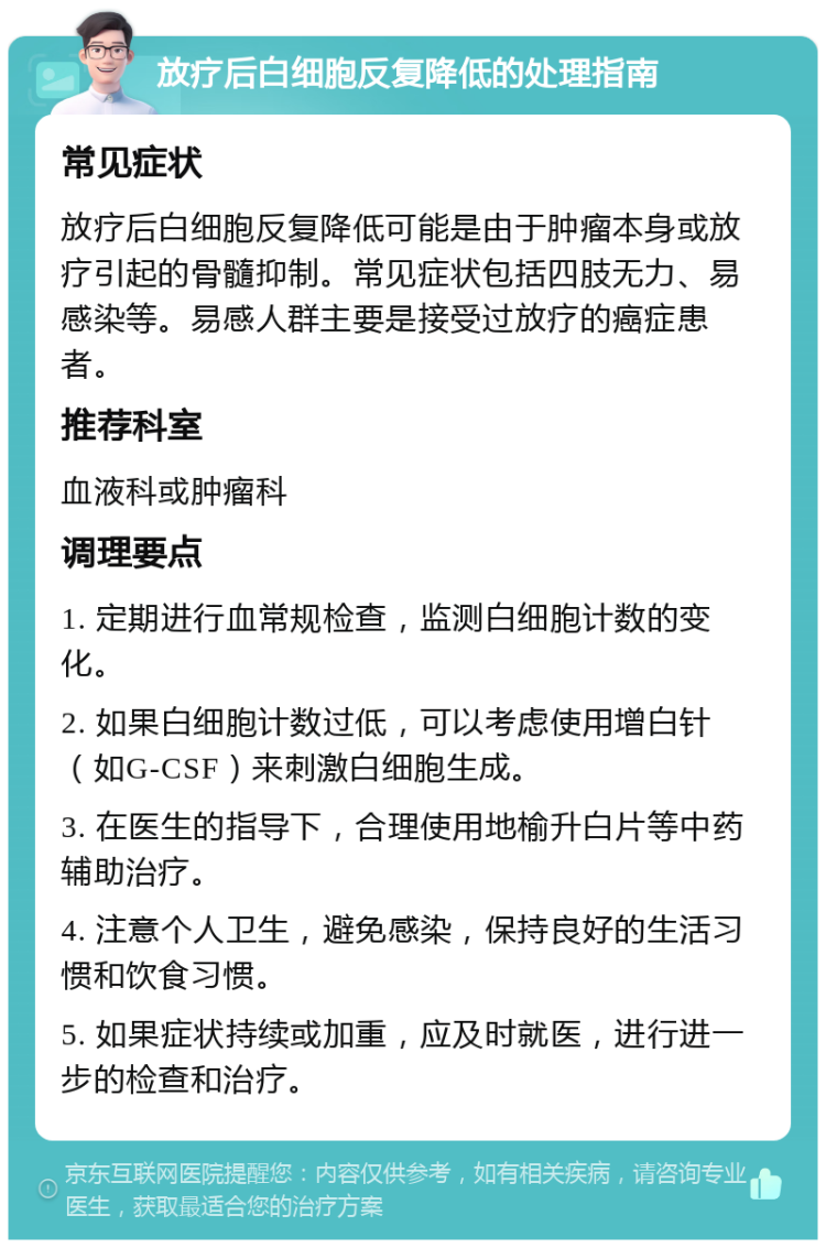 放疗后白细胞反复降低的处理指南 常见症状 放疗后白细胞反复降低可能是由于肿瘤本身或放疗引起的骨髓抑制。常见症状包括四肢无力、易感染等。易感人群主要是接受过放疗的癌症患者。 推荐科室 血液科或肿瘤科 调理要点 1. 定期进行血常规检查，监测白细胞计数的变化。 2. 如果白细胞计数过低，可以考虑使用增白针（如G-CSF）来刺激白细胞生成。 3. 在医生的指导下，合理使用地榆升白片等中药辅助治疗。 4. 注意个人卫生，避免感染，保持良好的生活习惯和饮食习惯。 5. 如果症状持续或加重，应及时就医，进行进一步的检查和治疗。