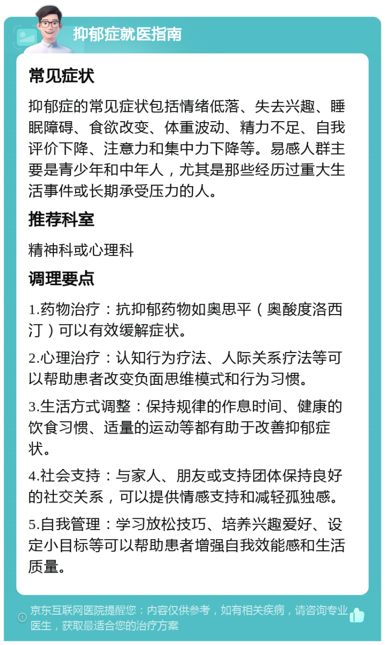 抑郁症就医指南 常见症状 抑郁症的常见症状包括情绪低落、失去兴趣、睡眠障碍、食欲改变、体重波动、精力不足、自我评价下降、注意力和集中力下降等。易感人群主要是青少年和中年人，尤其是那些经历过重大生活事件或长期承受压力的人。 推荐科室 精神科或心理科 调理要点 1.药物治疗：抗抑郁药物如奥思平（奥酸度洛西汀）可以有效缓解症状。 2.心理治疗：认知行为疗法、人际关系疗法等可以帮助患者改变负面思维模式和行为习惯。 3.生活方式调整：保持规律的作息时间、健康的饮食习惯、适量的运动等都有助于改善抑郁症状。 4.社会支持：与家人、朋友或支持团体保持良好的社交关系，可以提供情感支持和减轻孤独感。 5.自我管理：学习放松技巧、培养兴趣爱好、设定小目标等可以帮助患者增强自我效能感和生活质量。