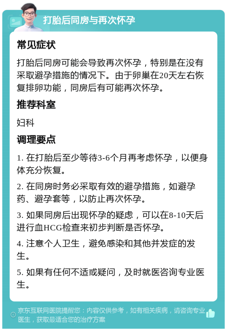 打胎后同房与再次怀孕 常见症状 打胎后同房可能会导致再次怀孕，特别是在没有采取避孕措施的情况下。由于卵巢在20天左右恢复排卵功能，同房后有可能再次怀孕。 推荐科室 妇科 调理要点 1. 在打胎后至少等待3-6个月再考虑怀孕，以便身体充分恢复。 2. 在同房时务必采取有效的避孕措施，如避孕药、避孕套等，以防止再次怀孕。 3. 如果同房后出现怀孕的疑虑，可以在8-10天后进行血HCG检查来初步判断是否怀孕。 4. 注意个人卫生，避免感染和其他并发症的发生。 5. 如果有任何不适或疑问，及时就医咨询专业医生。