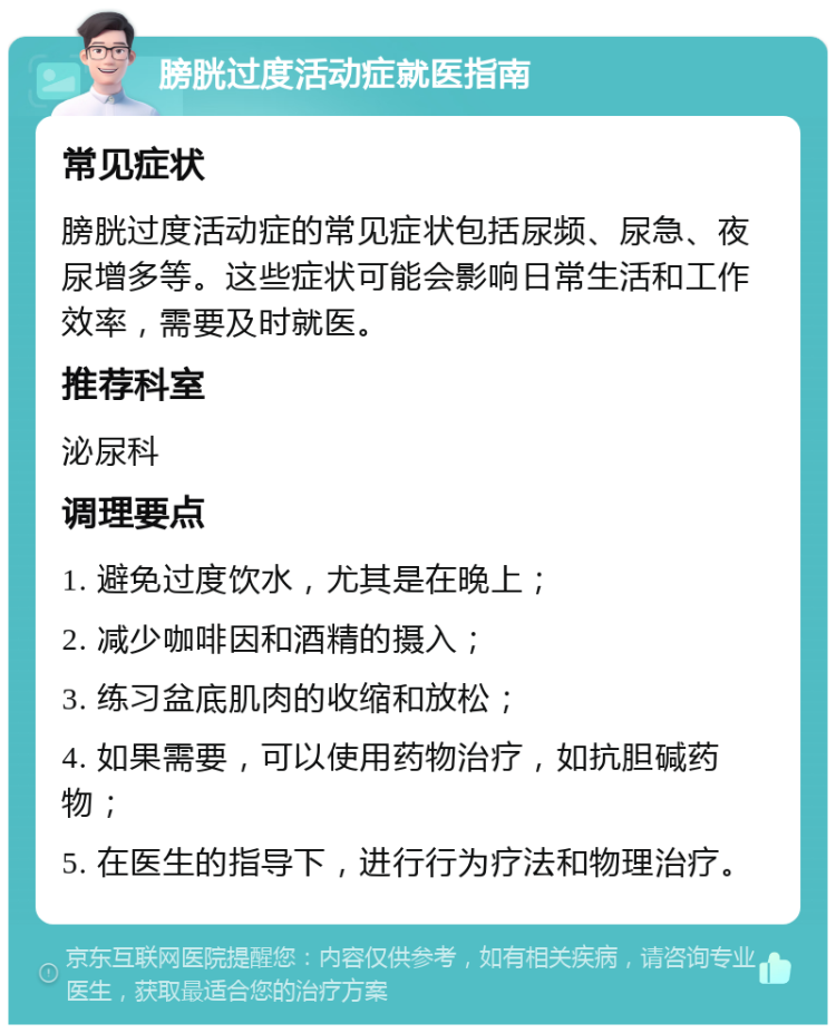 膀胱过度活动症就医指南 常见症状 膀胱过度活动症的常见症状包括尿频、尿急、夜尿增多等。这些症状可能会影响日常生活和工作效率，需要及时就医。 推荐科室 泌尿科 调理要点 1. 避免过度饮水，尤其是在晚上； 2. 减少咖啡因和酒精的摄入； 3. 练习盆底肌肉的收缩和放松； 4. 如果需要，可以使用药物治疗，如抗胆碱药物； 5. 在医生的指导下，进行行为疗法和物理治疗。