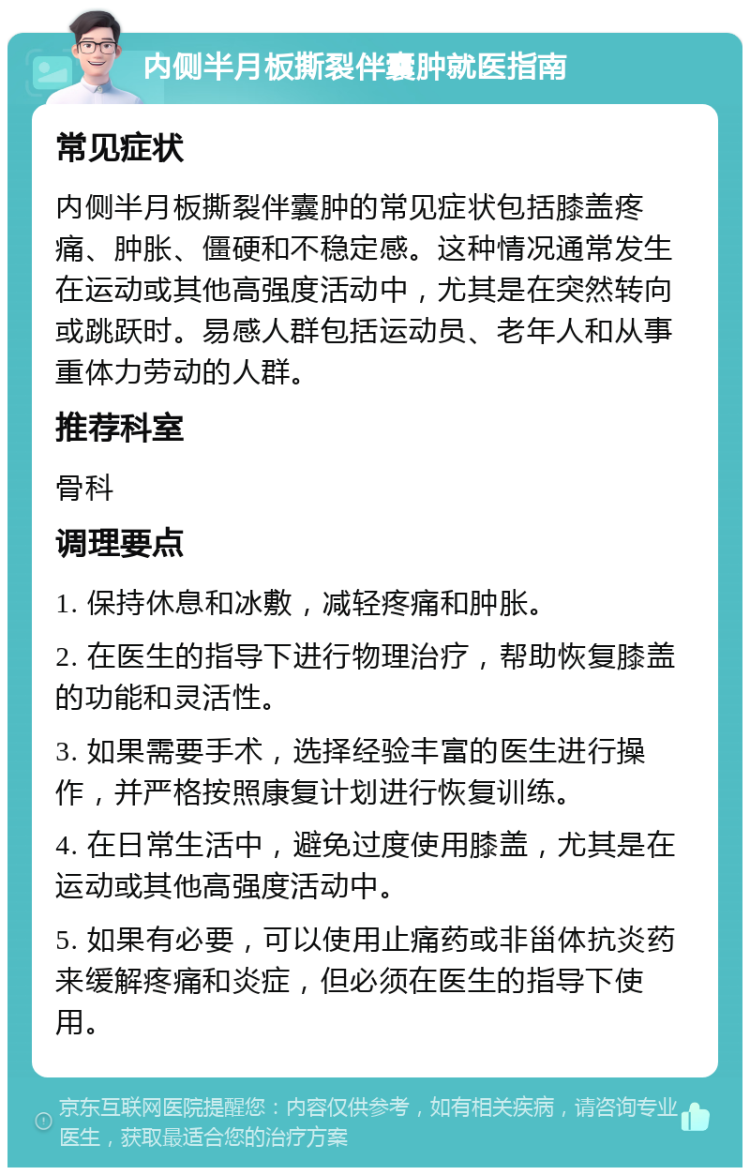 内侧半月板撕裂伴囊肿就医指南 常见症状 内侧半月板撕裂伴囊肿的常见症状包括膝盖疼痛、肿胀、僵硬和不稳定感。这种情况通常发生在运动或其他高强度活动中，尤其是在突然转向或跳跃时。易感人群包括运动员、老年人和从事重体力劳动的人群。 推荐科室 骨科 调理要点 1. 保持休息和冰敷，减轻疼痛和肿胀。 2. 在医生的指导下进行物理治疗，帮助恢复膝盖的功能和灵活性。 3. 如果需要手术，选择经验丰富的医生进行操作，并严格按照康复计划进行恢复训练。 4. 在日常生活中，避免过度使用膝盖，尤其是在运动或其他高强度活动中。 5. 如果有必要，可以使用止痛药或非甾体抗炎药来缓解疼痛和炎症，但必须在医生的指导下使用。