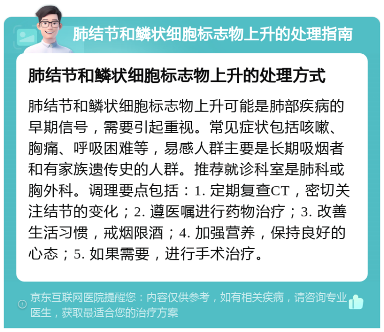 肺结节和鳞状细胞标志物上升的处理指南 肺结节和鳞状细胞标志物上升的处理方式 肺结节和鳞状细胞标志物上升可能是肺部疾病的早期信号，需要引起重视。常见症状包括咳嗽、胸痛、呼吸困难等，易感人群主要是长期吸烟者和有家族遗传史的人群。推荐就诊科室是肺科或胸外科。调理要点包括：1. 定期复查CT，密切关注结节的变化；2. 遵医嘱进行药物治疗；3. 改善生活习惯，戒烟限酒；4. 加强营养，保持良好的心态；5. 如果需要，进行手术治疗。