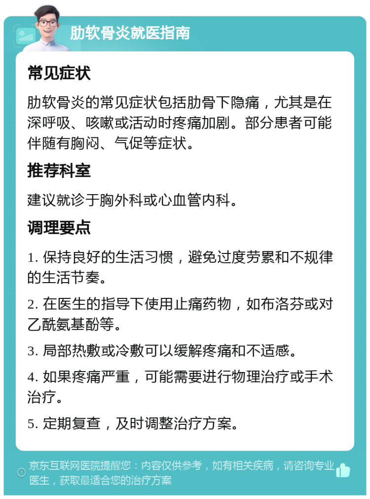 肋软骨炎就医指南 常见症状 肋软骨炎的常见症状包括肋骨下隐痛，尤其是在深呼吸、咳嗽或活动时疼痛加剧。部分患者可能伴随有胸闷、气促等症状。 推荐科室 建议就诊于胸外科或心血管内科。 调理要点 1. 保持良好的生活习惯，避免过度劳累和不规律的生活节奏。 2. 在医生的指导下使用止痛药物，如布洛芬或对乙酰氨基酚等。 3. 局部热敷或冷敷可以缓解疼痛和不适感。 4. 如果疼痛严重，可能需要进行物理治疗或手术治疗。 5. 定期复查，及时调整治疗方案。