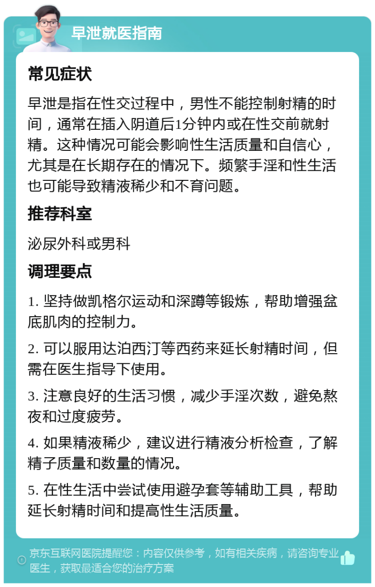 早泄就医指南 常见症状 早泄是指在性交过程中，男性不能控制射精的时间，通常在插入阴道后1分钟内或在性交前就射精。这种情况可能会影响性生活质量和自信心，尤其是在长期存在的情况下。频繁手淫和性生活也可能导致精液稀少和不育问题。 推荐科室 泌尿外科或男科 调理要点 1. 坚持做凯格尔运动和深蹲等锻炼，帮助增强盆底肌肉的控制力。 2. 可以服用达泊西汀等西药来延长射精时间，但需在医生指导下使用。 3. 注意良好的生活习惯，减少手淫次数，避免熬夜和过度疲劳。 4. 如果精液稀少，建议进行精液分析检查，了解精子质量和数量的情况。 5. 在性生活中尝试使用避孕套等辅助工具，帮助延长射精时间和提高性生活质量。