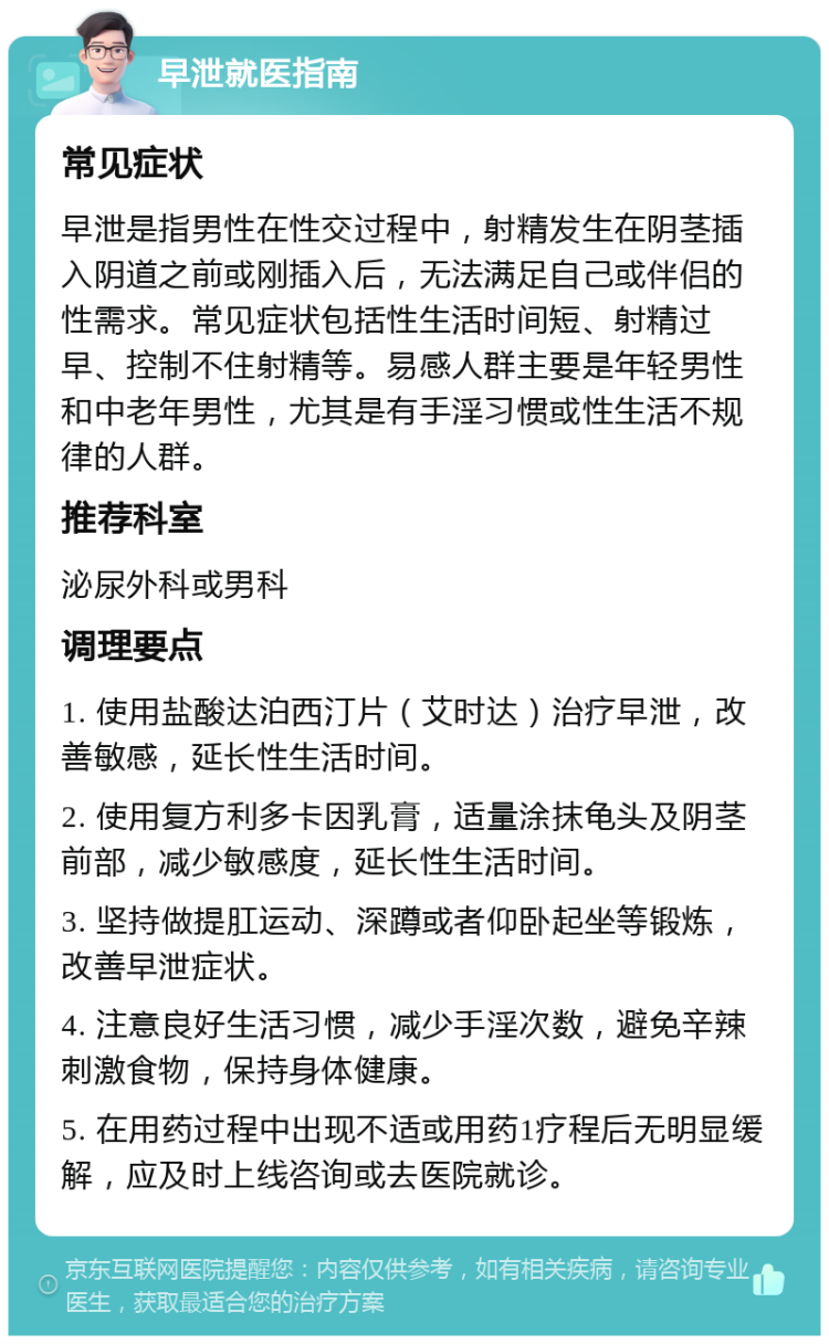 早泄就医指南 常见症状 早泄是指男性在性交过程中，射精发生在阴茎插入阴道之前或刚插入后，无法满足自己或伴侣的性需求。常见症状包括性生活时间短、射精过早、控制不住射精等。易感人群主要是年轻男性和中老年男性，尤其是有手淫习惯或性生活不规律的人群。 推荐科室 泌尿外科或男科 调理要点 1. 使用盐酸达泊西汀片（艾时达）治疗早泄，改善敏感，延长性生活时间。 2. 使用复方利多卡因乳膏，适量涂抹龟头及阴茎前部，减少敏感度，延长性生活时间。 3. 坚持做提肛运动、深蹲或者仰卧起坐等锻炼，改善早泄症状。 4. 注意良好生活习惯，减少手淫次数，避免辛辣刺激食物，保持身体健康。 5. 在用药过程中出现不适或用药1疗程后无明显缓解，应及时上线咨询或去医院就诊。