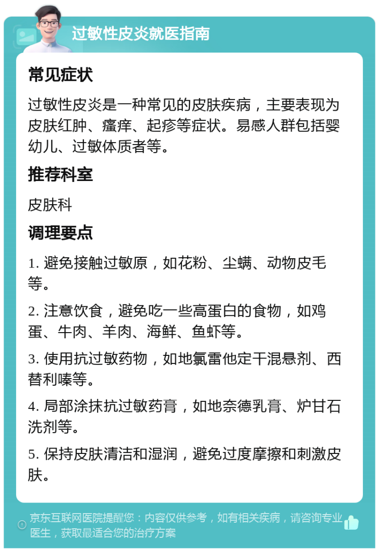 过敏性皮炎就医指南 常见症状 过敏性皮炎是一种常见的皮肤疾病，主要表现为皮肤红肿、瘙痒、起疹等症状。易感人群包括婴幼儿、过敏体质者等。 推荐科室 皮肤科 调理要点 1. 避免接触过敏原，如花粉、尘螨、动物皮毛等。 2. 注意饮食，避免吃一些高蛋白的食物，如鸡蛋、牛肉、羊肉、海鲜、鱼虾等。 3. 使用抗过敏药物，如地氯雷他定干混悬剂、西替利嗪等。 4. 局部涂抹抗过敏药膏，如地奈德乳膏、炉甘石洗剂等。 5. 保持皮肤清洁和湿润，避免过度摩擦和刺激皮肤。