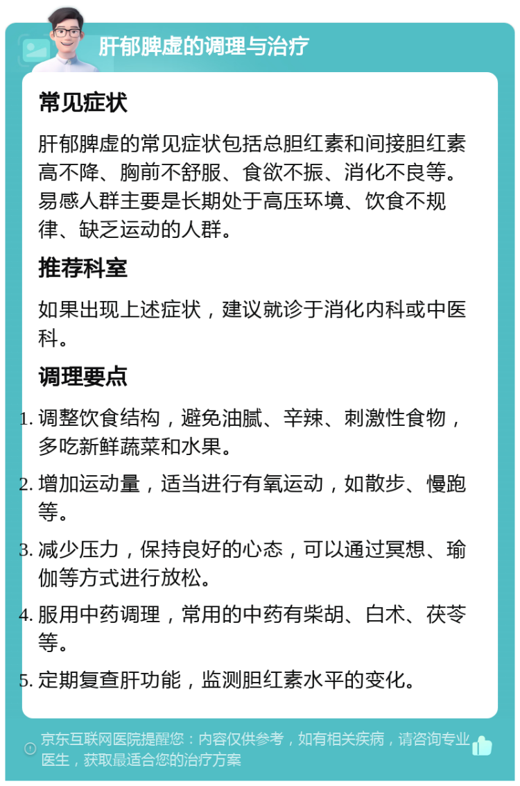 肝郁脾虚的调理与治疗 常见症状 肝郁脾虚的常见症状包括总胆红素和间接胆红素高不降、胸前不舒服、食欲不振、消化不良等。易感人群主要是长期处于高压环境、饮食不规律、缺乏运动的人群。 推荐科室 如果出现上述症状，建议就诊于消化内科或中医科。 调理要点 调整饮食结构，避免油腻、辛辣、刺激性食物，多吃新鲜蔬菜和水果。 增加运动量，适当进行有氧运动，如散步、慢跑等。 减少压力，保持良好的心态，可以通过冥想、瑜伽等方式进行放松。 服用中药调理，常用的中药有柴胡、白术、茯苓等。 定期复查肝功能，监测胆红素水平的变化。