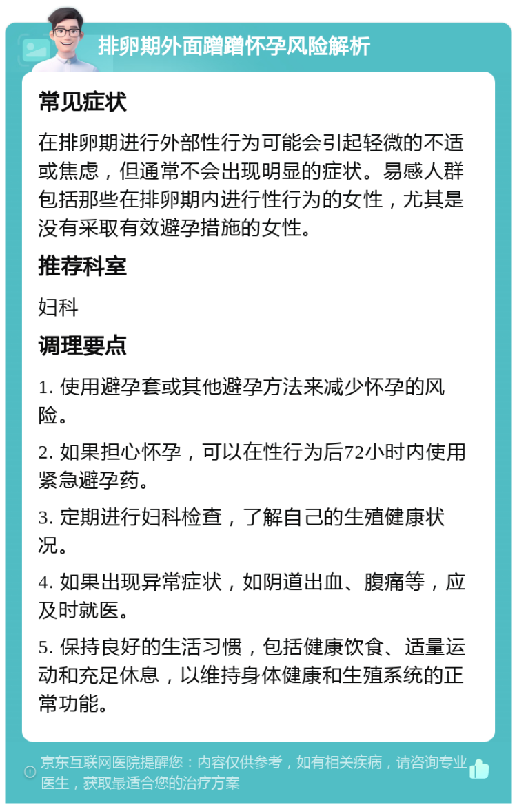 排卵期外面蹭蹭怀孕风险解析 常见症状 在排卵期进行外部性行为可能会引起轻微的不适或焦虑，但通常不会出现明显的症状。易感人群包括那些在排卵期内进行性行为的女性，尤其是没有采取有效避孕措施的女性。 推荐科室 妇科 调理要点 1. 使用避孕套或其他避孕方法来减少怀孕的风险。 2. 如果担心怀孕，可以在性行为后72小时内使用紧急避孕药。 3. 定期进行妇科检查，了解自己的生殖健康状况。 4. 如果出现异常症状，如阴道出血、腹痛等，应及时就医。 5. 保持良好的生活习惯，包括健康饮食、适量运动和充足休息，以维持身体健康和生殖系统的正常功能。