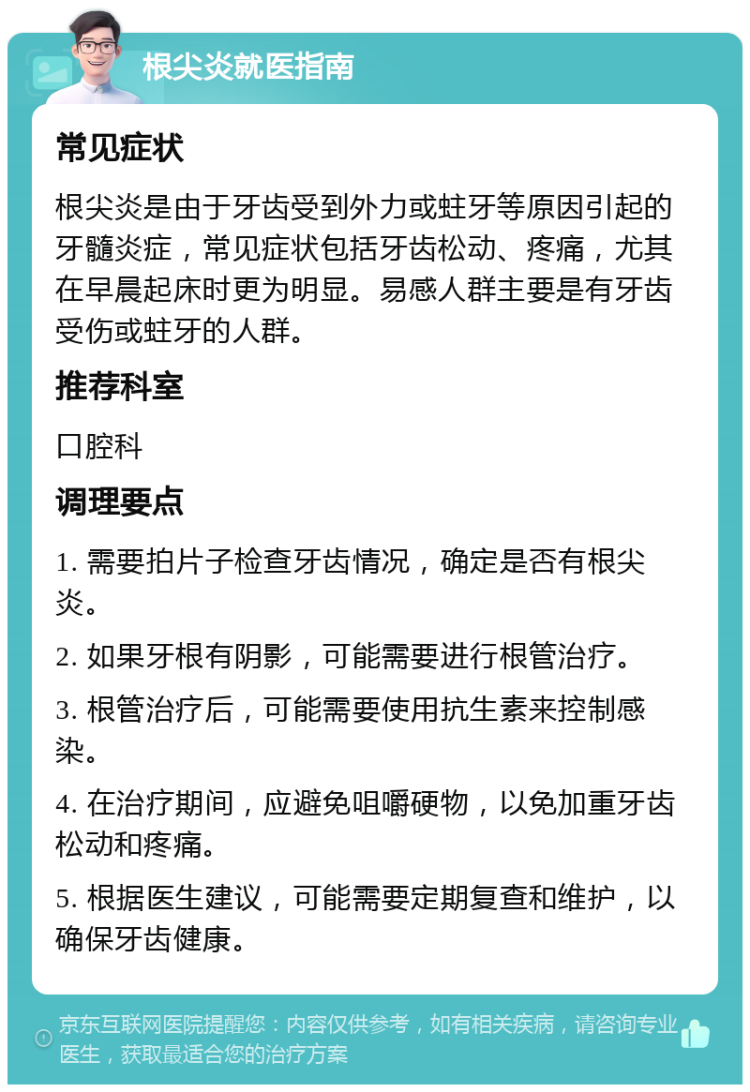 根尖炎就医指南 常见症状 根尖炎是由于牙齿受到外力或蛀牙等原因引起的牙髓炎症，常见症状包括牙齿松动、疼痛，尤其在早晨起床时更为明显。易感人群主要是有牙齿受伤或蛀牙的人群。 推荐科室 口腔科 调理要点 1. 需要拍片子检查牙齿情况，确定是否有根尖炎。 2. 如果牙根有阴影，可能需要进行根管治疗。 3. 根管治疗后，可能需要使用抗生素来控制感染。 4. 在治疗期间，应避免咀嚼硬物，以免加重牙齿松动和疼痛。 5. 根据医生建议，可能需要定期复查和维护，以确保牙齿健康。