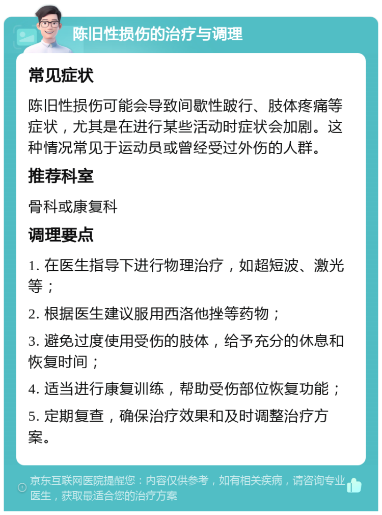 陈旧性损伤的治疗与调理 常见症状 陈旧性损伤可能会导致间歇性跛行、肢体疼痛等症状，尤其是在进行某些活动时症状会加剧。这种情况常见于运动员或曾经受过外伤的人群。 推荐科室 骨科或康复科 调理要点 1. 在医生指导下进行物理治疗，如超短波、激光等； 2. 根据医生建议服用西洛他挫等药物； 3. 避免过度使用受伤的肢体，给予充分的休息和恢复时间； 4. 适当进行康复训练，帮助受伤部位恢复功能； 5. 定期复查，确保治疗效果和及时调整治疗方案。