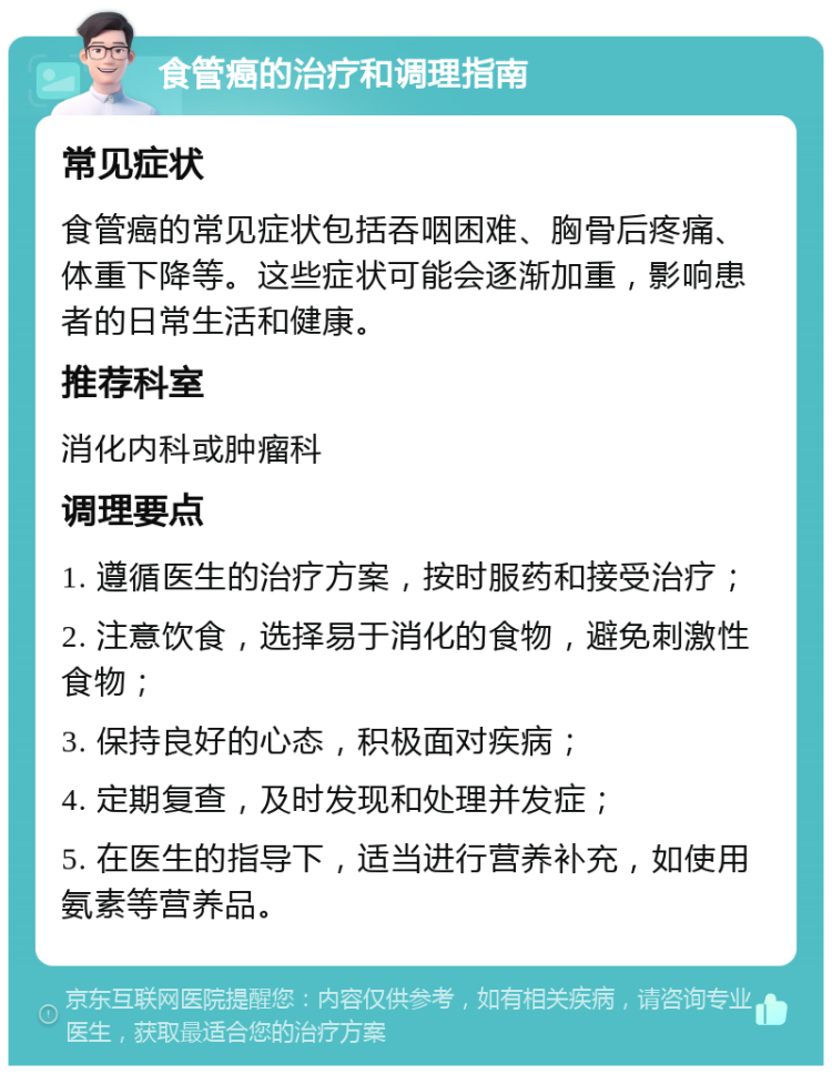 食管癌的治疗和调理指南 常见症状 食管癌的常见症状包括吞咽困难、胸骨后疼痛、体重下降等。这些症状可能会逐渐加重，影响患者的日常生活和健康。 推荐科室 消化内科或肿瘤科 调理要点 1. 遵循医生的治疗方案，按时服药和接受治疗； 2. 注意饮食，选择易于消化的食物，避免刺激性食物； 3. 保持良好的心态，积极面对疾病； 4. 定期复查，及时发现和处理并发症； 5. 在医生的指导下，适当进行营养补充，如使用氨素等营养品。