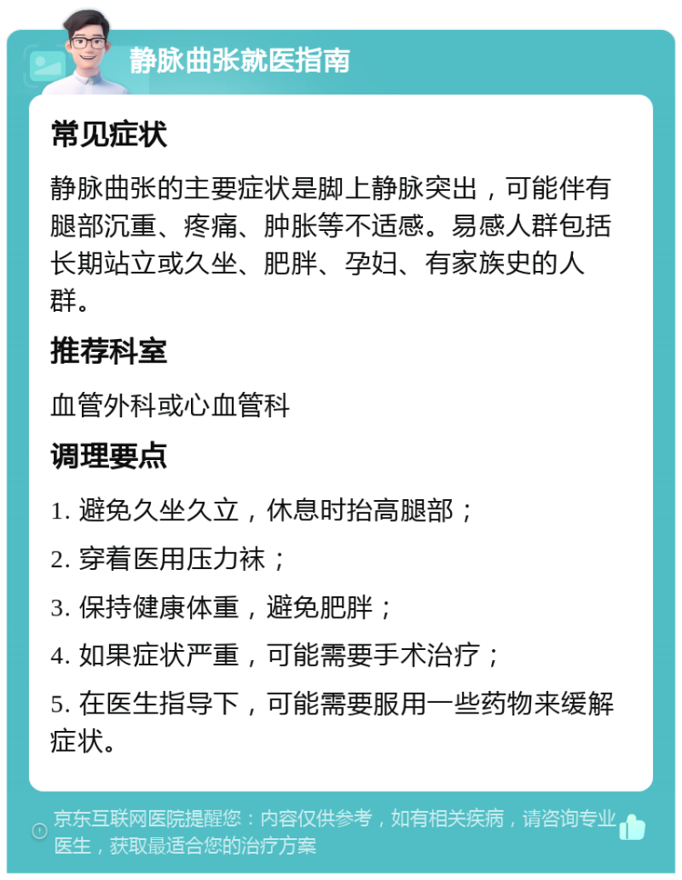 静脉曲张就医指南 常见症状 静脉曲张的主要症状是脚上静脉突出，可能伴有腿部沉重、疼痛、肿胀等不适感。易感人群包括长期站立或久坐、肥胖、孕妇、有家族史的人群。 推荐科室 血管外科或心血管科 调理要点 1. 避免久坐久立，休息时抬高腿部； 2. 穿着医用压力袜； 3. 保持健康体重，避免肥胖； 4. 如果症状严重，可能需要手术治疗； 5. 在医生指导下，可能需要服用一些药物来缓解症状。