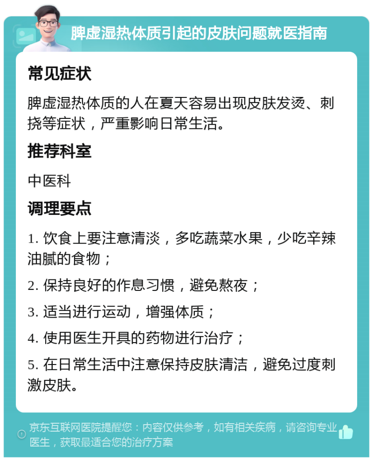 脾虚湿热体质引起的皮肤问题就医指南 常见症状 脾虚湿热体质的人在夏天容易出现皮肤发烫、刺挠等症状，严重影响日常生活。 推荐科室 中医科 调理要点 1. 饮食上要注意清淡，多吃蔬菜水果，少吃辛辣油腻的食物； 2. 保持良好的作息习惯，避免熬夜； 3. 适当进行运动，增强体质； 4. 使用医生开具的药物进行治疗； 5. 在日常生活中注意保持皮肤清洁，避免过度刺激皮肤。