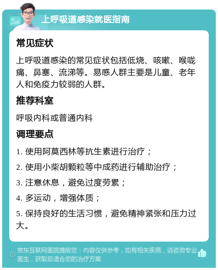 上呼吸道感染就医指南 常见症状 上呼吸道感染的常见症状包括低烧、咳嗽、喉咙痛、鼻塞、流涕等。易感人群主要是儿童、老年人和免疫力较弱的人群。 推荐科室 呼吸内科或普通内科 调理要点 1. 使用阿莫西林等抗生素进行治疗； 2. 使用小柴胡颗粒等中成药进行辅助治疗； 3. 注意休息，避免过度劳累； 4. 多运动，增强体质； 5. 保持良好的生活习惯，避免精神紧张和压力过大。