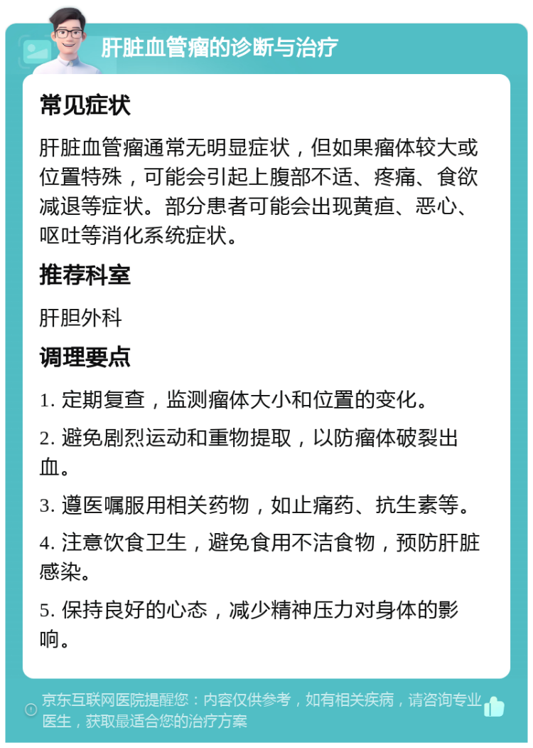 肝脏血管瘤的诊断与治疗 常见症状 肝脏血管瘤通常无明显症状，但如果瘤体较大或位置特殊，可能会引起上腹部不适、疼痛、食欲减退等症状。部分患者可能会出现黄疸、恶心、呕吐等消化系统症状。 推荐科室 肝胆外科 调理要点 1. 定期复查，监测瘤体大小和位置的变化。 2. 避免剧烈运动和重物提取，以防瘤体破裂出血。 3. 遵医嘱服用相关药物，如止痛药、抗生素等。 4. 注意饮食卫生，避免食用不洁食物，预防肝脏感染。 5. 保持良好的心态，减少精神压力对身体的影响。