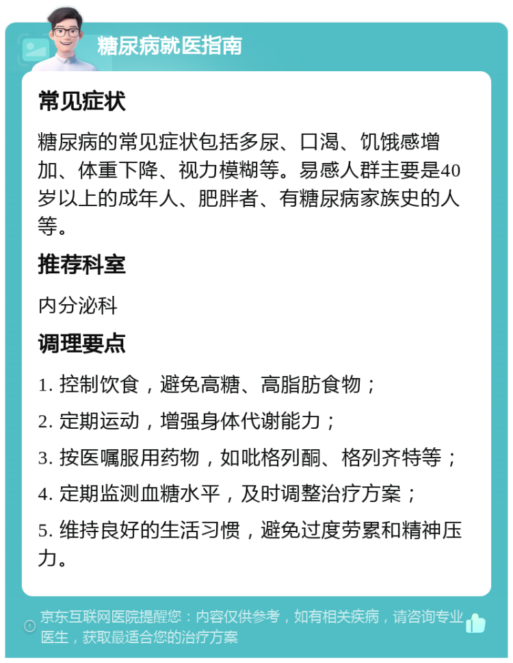 糖尿病就医指南 常见症状 糖尿病的常见症状包括多尿、口渴、饥饿感增加、体重下降、视力模糊等。易感人群主要是40岁以上的成年人、肥胖者、有糖尿病家族史的人等。 推荐科室 内分泌科 调理要点 1. 控制饮食，避免高糖、高脂肪食物； 2. 定期运动，增强身体代谢能力； 3. 按医嘱服用药物，如吡格列酮、格列齐特等； 4. 定期监测血糖水平，及时调整治疗方案； 5. 维持良好的生活习惯，避免过度劳累和精神压力。