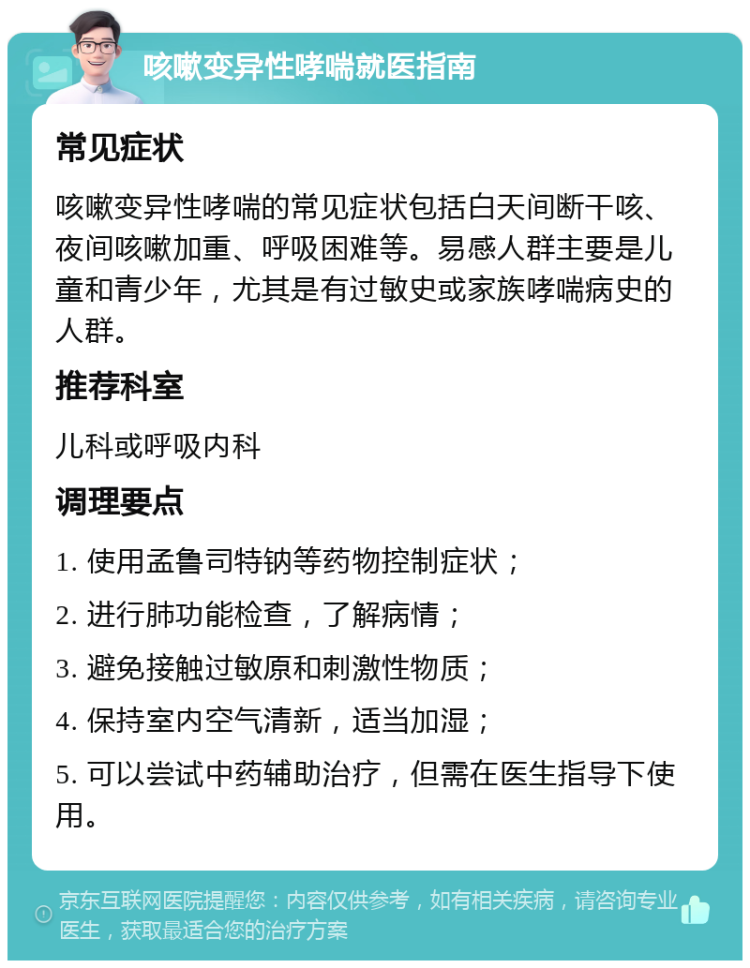 咳嗽变异性哮喘就医指南 常见症状 咳嗽变异性哮喘的常见症状包括白天间断干咳、夜间咳嗽加重、呼吸困难等。易感人群主要是儿童和青少年，尤其是有过敏史或家族哮喘病史的人群。 推荐科室 儿科或呼吸内科 调理要点 1. 使用孟鲁司特钠等药物控制症状； 2. 进行肺功能检查，了解病情； 3. 避免接触过敏原和刺激性物质； 4. 保持室内空气清新，适当加湿； 5. 可以尝试中药辅助治疗，但需在医生指导下使用。