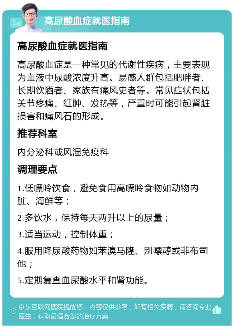 高尿酸血症就医指南 高尿酸血症就医指南 高尿酸血症是一种常见的代谢性疾病，主要表现为血液中尿酸浓度升高。易感人群包括肥胖者、长期饮酒者、家族有痛风史者等。常见症状包括关节疼痛、红肿、发热等，严重时可能引起肾脏损害和痛风石的形成。 推荐科室 内分泌科或风湿免疫科 调理要点 1.低嘌呤饮食，避免食用高嘌呤食物如动物内脏、海鲜等； 2.多饮水，保持每天两升以上的尿量； 3.适当运动，控制体重； 4.服用降尿酸药物如苯溴马隆、别嘌醇或非布司他； 5.定期复查血尿酸水平和肾功能。