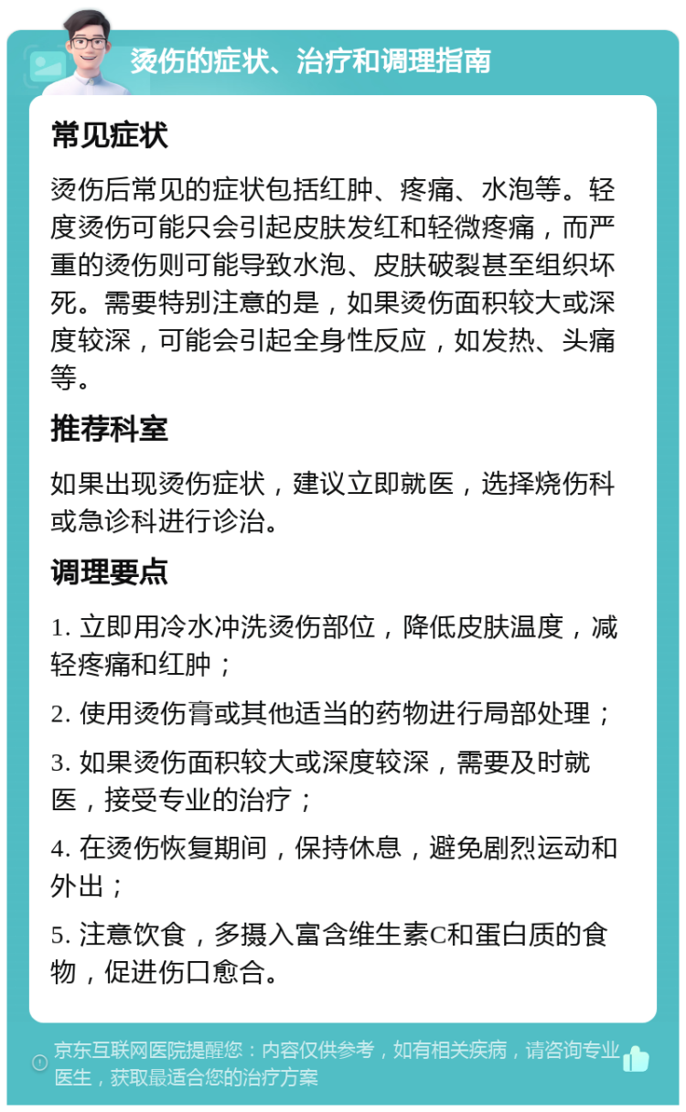 烫伤的症状、治疗和调理指南 常见症状 烫伤后常见的症状包括红肿、疼痛、水泡等。轻度烫伤可能只会引起皮肤发红和轻微疼痛，而严重的烫伤则可能导致水泡、皮肤破裂甚至组织坏死。需要特别注意的是，如果烫伤面积较大或深度较深，可能会引起全身性反应，如发热、头痛等。 推荐科室 如果出现烫伤症状，建议立即就医，选择烧伤科或急诊科进行诊治。 调理要点 1. 立即用冷水冲洗烫伤部位，降低皮肤温度，减轻疼痛和红肿； 2. 使用烫伤膏或其他适当的药物进行局部处理； 3. 如果烫伤面积较大或深度较深，需要及时就医，接受专业的治疗； 4. 在烫伤恢复期间，保持休息，避免剧烈运动和外出； 5. 注意饮食，多摄入富含维生素C和蛋白质的食物，促进伤口愈合。