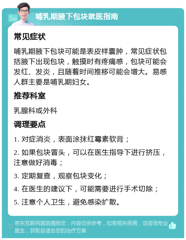 哺乳期腋下包块就医指南 常见症状 哺乳期腋下包块可能是表皮样囊肿，常见症状包括腋下出现包块，触摸时有疼痛感，包块可能会发红、发炎，且随着时间推移可能会增大。易感人群主要是哺乳期妇女。 推荐科室 乳腺科或外科 调理要点 1. 对症消炎，表面涂抹红霉素软膏； 2. 如果包块冒头，可以在医生指导下进行挤压，注意做好消毒； 3. 定期复查，观察包块变化； 4. 在医生的建议下，可能需要进行手术切除； 5. 注意个人卫生，避免感染扩散。