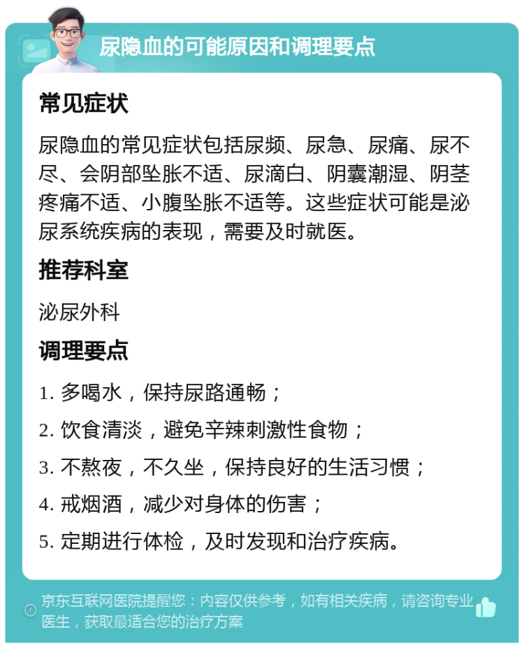 尿隐血的可能原因和调理要点 常见症状 尿隐血的常见症状包括尿频、尿急、尿痛、尿不尽、会阴部坠胀不适、尿滴白、阴囊潮湿、阴茎疼痛不适、小腹坠胀不适等。这些症状可能是泌尿系统疾病的表现，需要及时就医。 推荐科室 泌尿外科 调理要点 1. 多喝水，保持尿路通畅； 2. 饮食清淡，避免辛辣刺激性食物； 3. 不熬夜，不久坐，保持良好的生活习惯； 4. 戒烟酒，减少对身体的伤害； 5. 定期进行体检，及时发现和治疗疾病。