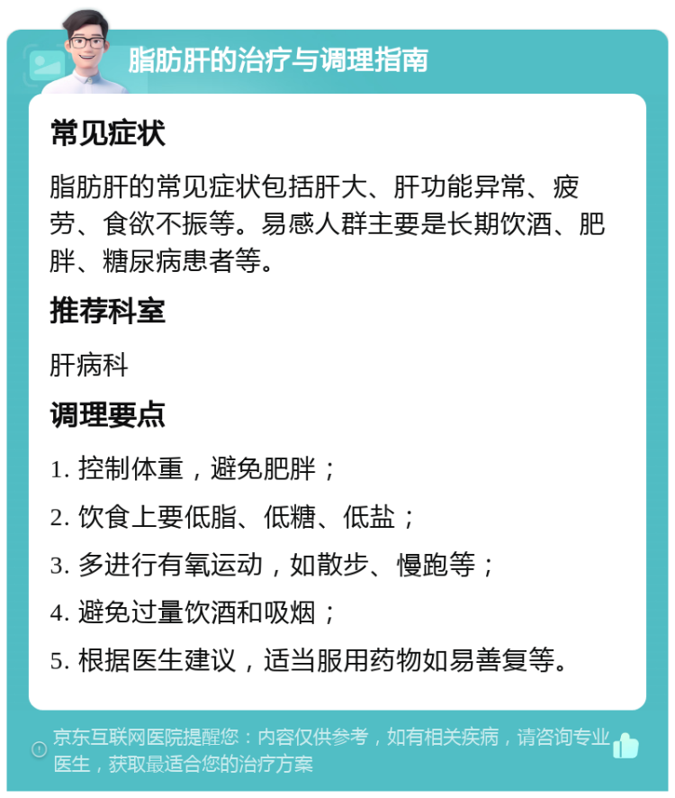 脂肪肝的治疗与调理指南 常见症状 脂肪肝的常见症状包括肝大、肝功能异常、疲劳、食欲不振等。易感人群主要是长期饮酒、肥胖、糖尿病患者等。 推荐科室 肝病科 调理要点 1. 控制体重，避免肥胖； 2. 饮食上要低脂、低糖、低盐； 3. 多进行有氧运动，如散步、慢跑等； 4. 避免过量饮酒和吸烟； 5. 根据医生建议，适当服用药物如易善复等。