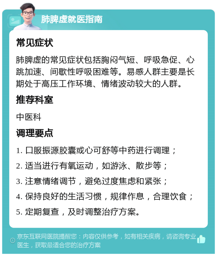 肺脾虚就医指南 常见症状 肺脾虚的常见症状包括胸闷气短、呼吸急促、心跳加速、间歇性呼吸困难等。易感人群主要是长期处于高压工作环境、情绪波动较大的人群。 推荐科室 中医科 调理要点 1. 口服振源胶囊或心可舒等中药进行调理； 2. 适当进行有氧运动，如游泳、散步等； 3. 注意情绪调节，避免过度焦虑和紧张； 4. 保持良好的生活习惯，规律作息，合理饮食； 5. 定期复查，及时调整治疗方案。