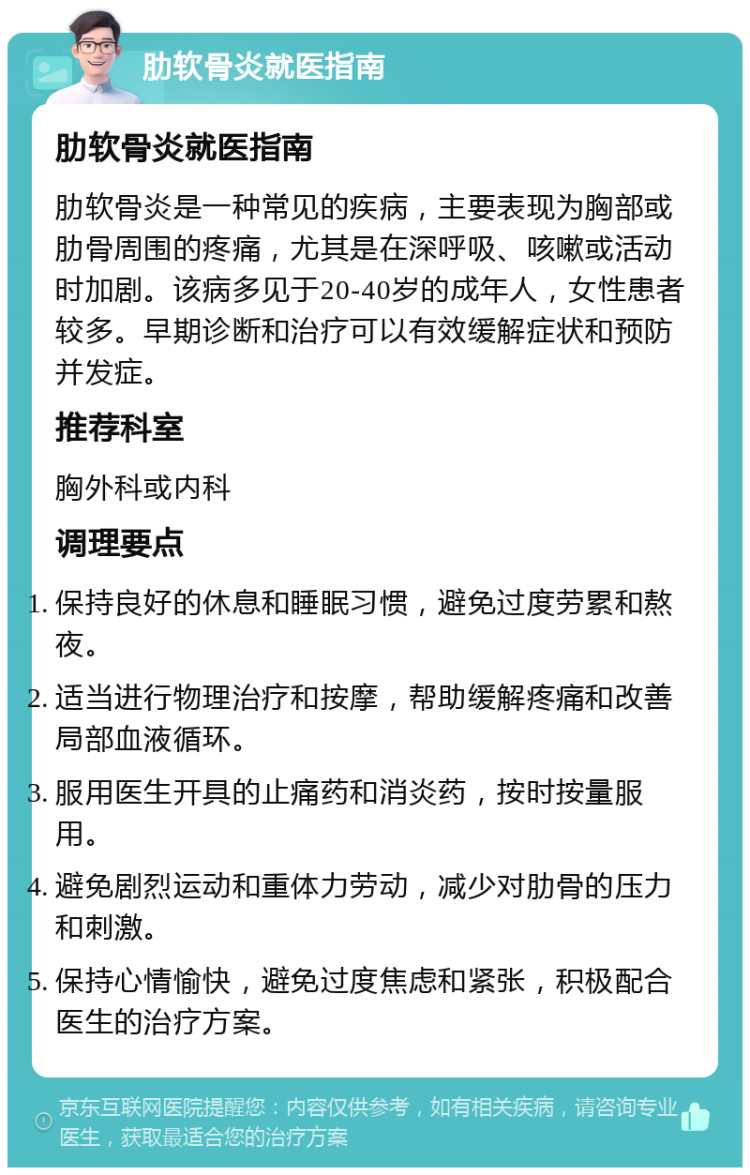 肋软骨炎就医指南 肋软骨炎就医指南 肋软骨炎是一种常见的疾病，主要表现为胸部或肋骨周围的疼痛，尤其是在深呼吸、咳嗽或活动时加剧。该病多见于20-40岁的成年人，女性患者较多。早期诊断和治疗可以有效缓解症状和预防并发症。 推荐科室 胸外科或内科 调理要点 保持良好的休息和睡眠习惯，避免过度劳累和熬夜。 适当进行物理治疗和按摩，帮助缓解疼痛和改善局部血液循环。 服用医生开具的止痛药和消炎药，按时按量服用。 避免剧烈运动和重体力劳动，减少对肋骨的压力和刺激。 保持心情愉快，避免过度焦虑和紧张，积极配合医生的治疗方案。